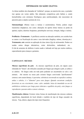 ENFERMAG E M EM SAÚDE COLETIVA

As tênias também são chamadas de "solitárias", porque, na maioria dos caso, o portador
traz apenas um verme adulto. São altamente competitivas pelo habitat e, sendo
hermafroditas com estruturas fisiológicas para autofecundação, não necessitam de
parceiros para a cópula e postura de ovos.

Sintomatologia :Muitas vezes a teníase é assintomática. Porém, podem surgir
transtornos dispépticos, tais como: alterações do apetite (fome intensa ou perda do
apetite), enjôos, diarréias freqüentes, perturbações nervosas, irritação, fadiga e insônia.


Profilaxia e Tratamento : A profilaxia consiste na educação sanitária, em cozinha bem
as carnes e na fiscalização da carne e seus derivados (lingüiça, salame, chouriço,etc.)
Tratamento, este consiste na aplicação de dose única (2g) de niclosamida. Podem ser
usadas     outras   drogas   alternativas,   como    diclorofeno,   mebendazol,      etc.
O chá de sementes de abóbora é muito usado e indicado até hoje por muitos médicos,
especialmente para crianças e gestantes.




CAPITULO IV- MICOSES

Micoses superficiais da pele:       As micoses superficiais da pele, em alguns casos
chamadas de "tineas", são infecções causadas por fungos que atingem a pele, as unhas e
os cabelos. Os fungos estão em toda parte podendo ser encontrados no solo e em
animais.    Até mesmo na nossa pele existem fungos convivendo "pacificamente"
conosco, sem causar doença. A queratina, substância encontrada na superfície cutânea,
unhas e cabelos, é o "alimento" para estes fungos. Quando encontram condições
favoráveis ao seu crescimento, como: calor, umidade, baixa de imunidade ou uso de
antibióticos sistêmicos por longo prazo (alteram o equilíbrio da pele), estes fungos se
reproduzem e passam então a causar a doença.

Manifestações clínicas: Existem várias formas de manifestação das micoses cutâneas
superficiais, dependendo do local afetado e também do tipo de fungo causador da
micose. Veja, abaixo, alguns dos tipos mais frequentes:




A.M.C.R                                                                                     5
 