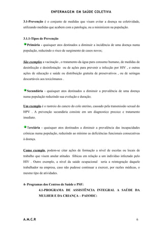 ENFERMAG E M EM SAÚDE COLETIVA

3.1-Prevenção é o conjunto de medidas que visam evitar a doença na coletividade,
utilizando medidas que acabem com a patologia, ou a minimizem na população.


3.1.1-Tipos de Prevenção
  Primária - quaisquer atos destinados a diminuir a incidência de uma doença numa
população, reduzindo o risco de surgimento de casos novos;


São exemplos a vacinação , o tratamento da água para consumo humano, de medidas de
desinfecção e desinfestação ou de ações para prevenir a infecção por HIV , e outras
ações de educação e saúde ou distribuição gratuita de preservativos , ou de seringas
descartáveis aos toxicômanos .


  Secundária - quaisquer atos destinados a diminuir a prevalência de uma doença
numa população reduzindo sua evolução e duração;

Um exemplo é o rastreio do cancro do colo uterino, causado pela transmissão sexual do
HPV . A prevenção secundária consiste em um diagnostico precoce e tratamento
imediato.


  Terciária - quaisquer atos destinados a diminuir a prevalência das incapacidades
crônicas numa população, reduzindo ao mínimo as deficiências funcionais consecutivas
à doença.


Como exemplo, podem-se citar ações de formação a nível de escolas ou locais de
trabalho que visem anular atitudes fóbicas em relação a um indivíduo infectado pelo
HIV . Outro exemplo, a nível da saúde ocupacional       seria a reintegração daquele
trabalhador na empresa, caso não pudesse continuar a exercer, por razões médicas, o
mesmo tipo de atividades.


4- Programas dos Centros de Saúde e PSF:
            4.1-PROGRAMA DE ASSISTÊNCIA INTEGRAL A SAÚDE DA
            MULHER E DA CRIANÇA – PAISMIC:




A.M.C.R                                                                           6
 