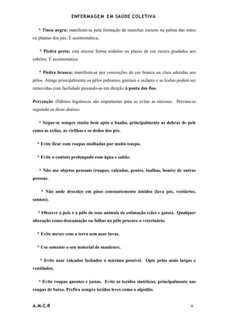 ENFERMAG E M EM SAÚDE COLETIVA

   * Tinea negra: manifesta-se pela formação de manchas escuras na palma das mãos
ou plantas dos pés. É assintomática.

   * Piedra preta: esta micose forma nódulos ou placas de cor escura grudados aos
cabelos. É assintomática.

   * Piedra branca: manifesta-se por concreções de cor branca ou clara aderidas aos
pêlos. Atinge principalmente os pêlos pubianos, genitais e axilares e as lesões podem ser
removidas com facilidade puxando-as em direção à ponta dos fios.

Prevenção :Hábitos higiênicos são importantes para se evitar as micoses. Previna-se
seguindo as dicas abaixo:

   * Seque-se sempre muito bem após o banho, principalmente as dobras de pele
como as axilas, as virilhas e os dedos dos pés.

  * Evite ficar com roupas molhadas por muito tempo.

  * Evite o contato prolongado com água e sabão.

   * Não use objetos pessoais (roupas, calçados, pentes, toalhas, bonés) de outras
pessoas.

    * Não ande descalço em pisos constantemente úmidos (lava pés, vestiários,
saunas).

  * Observe a pele e o pêlo de seus animais de estimação (cães e gatos). Qualquer
alteração como descamação ou falhas no pêlo procure o veterinário.

  * Evite mexer com a terra sem usar luvas.

  * Use somente o seu material de manicure.

   * Evite usar calçados fechados o máximo possível. Opte pelos mais largos e
ventilados.

   * Evite roupas quentes e justas. Evite os tecidos sintéticos, principalmente nas
roupas de baixo. Prefira sempre tecidos leves como o algodão.


A.M.C.R                                                                               6
 