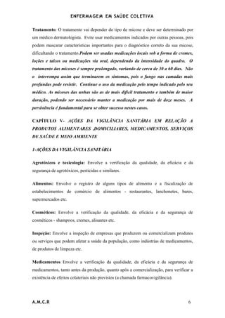 ENFERMAG E M EM SAÚDE COLETIVA

Tratamento: O tratamento vai depender do tipo de micose e deve ser determinado por
um médico dermatologista. Evite usar medicamentos indicados por outras pessoas, pois
podem mascarar características importantes para o diagnóstico correto da sua micose,
dificultando o tratamento.Podem ser usadas medicações locais sob a forma de cremes,
loções e talcos ou medicações via oral, dependendo da intensidade do quadro. O
tratamento das micoses é sempre prolongado, variando de cerca de 30 a 60 dias. Não
o interrompa assim que terminarem os sintomas, pois o fungo nas camadas mais
profundas pode resistir. Continue o uso da medicação pelo tempo indicado pelo seu
médico. As micoses das unhas são as de mais difícil tratamento e também de maior
duração, podendo ser necessário manter a medicação por mais de doze meses. A
persistência é fundamental para se obter sucesso nestes casos.

CAPÍTULO V- AÇÕES DA VIGILÂNCIA SANITÁRIA EM RELAÇÃO A
PRODUTOS ALIMENTARES ,DOMICILIARES, MEDICAMENTOS, SERVIÇOS
DE SAÚDE E MEIO AMBIENTE

1-AÇÕES DA VIGILÂNCIA SANITÁRIA

Agrotóxicos e toxicologia: Envolve a verificação da qualidade, da eficácia e da
segurança de agrotóxicos, pesticidas e similares.

Alimentos: Envolve o registro de alguns tipos de alimento e a fiscalização de
estabelecimentos de comércio de alimentos - restaurantes, lanchonetes, bares,
supermercados etc.

Cosméticos: Envolve a verificação da qualidade, da eficácia e da segurança de
cosméticos - shampoos, cremes, alisantes etc.

Inspeção: Envolve a inspeção de empresas que produzem ou comercializam produtos
ou serviços que podem afetar a saúde da população, como indústrias de medicamentos,
de produtos de limpeza etc.

Medicamentos Envolve a verificação da qualidade, da eficácia e da segurança de
medicamentos, tanto antes da produção, quanto após a comercialização, para verificar a
existência de efeitos colateriais não previstos (a chamada farmacovigilância).




A.M.C.R                                                                            6
 