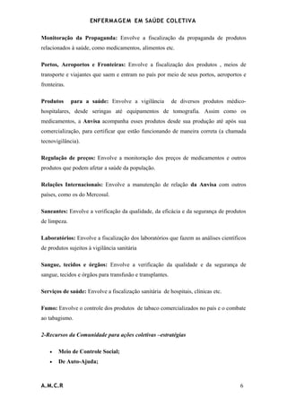 ENFERMAG E M EM SAÚDE COLETIVA

Monitoração da Propaganda: Envolve a fiscalização da propaganda de produtos
relacionados à saúde, como medicamentos, alimentos etc.

Portos, Aeroportos e Fronteiras: Envolve a fiscalização dos produtos , meios de
transporte e viajantes que saem e entram no país por meio de seus portos, aeroportos e
fronteiras.

Produtos      para a saúde: Envolve a vigilância           de diversos produtos médico-
hospitalares, desde seringas até equipamentos de tomografia. Assim como os
medicamentos, a Anvisa acompanha esses produtos desde sua produção até após sua
comercialização, para certificar que estão funcionando de maneira correta (a chamada
tecnovigilância).

Regulação de preços: Envolve a monitoração dos preços de medicamentos e outros
produtos que podem afetar a saúde da população.

Relações Internacionais: Envolve a manutenção de relação da Anvisa com outros
países, como os do Mercosul.

Saneantes: Envolve a verificação da qualidade, da eficácia e da segurança de produtos
de limpeza.

Laboratórios: Envolve a fiscalização dos laboratórios que fazem as análises científicos
de produtos sujeitos à vigilância sanitária

Sangue, tecidos e órgãos: Envolve a verificação da qualidade e da segurança de
sangue, tecidos e órgãos para transfusão e transplantes.

Serviços de saúde: Envolve a fiscalização sanitária de hospitais, clínicas etc.

Fumo: Envolve o controle dos produtos de tabaco comercializados no país e o combate
ao tabagismo.

2-Recursos da Comunidade para ações coletivas –estratégias

    •   Meio de Controle Social;
    •   De Auto-Ajuda;



A.M.C.R                                                                             6
 