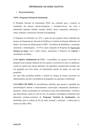ENFERMAG E M EM SAÚDE COLETIVA

   •   Parceria Decisória.

3-PNI - Programa Nacional de Imunização

O Programa Nacional de Imunizações (PNI) visa contribuir para o controle ou
erradicação das doenças infecto-contagiosas e imunopreviníveis, tais como a
poliomielite (paralisia infantil), sarampo, difteria, tétano, coqueluche, tuberculose e
outras, mediante a imunização sistemática da população.

O Programa foi formulado em 1973, a partir de uma proposta básica elaborada por
técnicos do Departamento Nacional de Profilaxia e Controle de Doenças (Ministério da
Saúde e da Central de Medicamentos CEME - Presidência da República) e renomados
sanitaristas e infectologistas. O P.N.I é parte integrante do Programa da Organização
Mundial de Saúde, com o apoio técnico, operacional e financeiro da UNICEF e
contribuições do Rotary.

3.1-O objetivo fundamental do P.N.I        é possibilitar aos gestores envolvidos no
programa uma avaliação dinâmica do risco quanto à ocorrência de surtos ou epidemias,
a partir do registro dos imunos aplicados e do quantitativo populacional vacinado, que
são agregados por faixa etária, em determinado período de tempo, em uma área
geográfica.
Por outro lado, possibilita também o controle do estoque de imunos necessário aos
administradores que têm a incumbência de programar sua aquisição e distribuição.

3.2-CADEIA DE FRIO: Os procedimentos utilizados para garantir a qualidade dos
imunobiológicos durante o armazenamento, conservação, manipulação, distribuição e
transporte - desde sua produção até o momento em que serão administrados - formam o
que denominamos cadeia ou rede de frio. Os produtos imunológicos produzidos pelo
laboratório produtor,constantes do Programa Nacional de Imunizações, são
distribuídos para as cadeias de frio de esfera estadual e municipal , e depois para os
centros de saúde e PSFs.




A.M.C.R                                                                             6
 