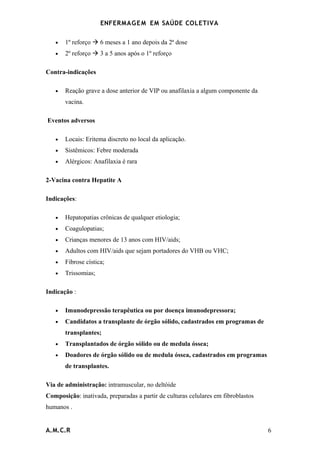ENFERMAG E M EM SAÚDE COLETIVA

   •   1º reforço  6 meses a 1 ano depois da 2ª dose
   •   2º reforço  3 a 5 anos após o 1º reforço

Contra-indicações

   •   Reação grave a dose anterior de VIP ou anafilaxia a algum componente da
       vacina.

Eventos adversos

   •   Locais: Eritema discreto no local da aplicação.
   •   Sistêmicos: Febre moderada
   •   Alérgicos: Anafilaxia é rara

2-Vacina contra Hepatite A

Indicações:

   •   Hepatopatias crônicas de qualquer etiologia;
   •   Coagulopatias;
   •   Crianças menores de 13 anos com HIV/aids;
   •   Adultos com HIV/aids que sejam portadores do VHB ou VHC;
   •   Fibrose cística;
   •   Trissomias;

Indicação :

   •   Imunodepressão terapêutica ou por doença imunodepressora;
   •   Candidatos a transplante de órgão sólido, cadastrados em programas de
       transplantes;
   •   Transplantados de órgão sólido ou de medula óssea;
   •   Doadores de órgão sólido ou de medula óssea, cadastrados em programas
       de transplantes.

Via de administração: intramuscular, no deltóide
Composição: inativada, preparadas a partir de culturas celulares em fibroblastos
humanos .


A.M.C.R                                                                            6
 