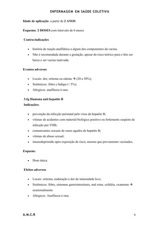 ENFERMAG E M EM SAÚDE COLETIVA

Idade de aplicação: a partir de 2 ANOS

Esquema: 2 DOSES com intervalo de 6 meses

Contra-indicações

   •   história de reação anafilática a algum dos componentes da vacina.
   •   Não é recomendada durante a gestação, apesar do risco teórico para o feto ser
       baixo e ser vacina inativada.

Eventos adversos

   •   Locais: dor, eritema ou edema  (20 a 50%);
   •   Sistêmicos: febre e fadiga (< 5%);
   •   Alérgicos: anafilaxia é rara.

3-Ig Humana anti hepatite B
Indicações:

   •   prevenção da infecção perinatal pelo vírus da hepatite B;
   •   vítimas de acidentes com material biológico positivo ou fortemente suspeito de
       infecção por VHB;
   •   comunicantes sexuais de casos agudos de hepatite B;
   •   vítimas de abuso sexual;
   •   imunodeprimido após exposição de risco, mesmo que previamente vacinados.

Esquema

   •   Dose única.

Efeitos adversos

   •   Locais: eritema, enduração e dor de intensidade leve;
   •   Sistêmicos: febre, sintomas gastrointestinais, mal estar, cefaléia, exantema 
       ocasionalmente.
   •   Alérgicos: Anafilaxia é rara.




A.M.C.R                                                                                 6
 