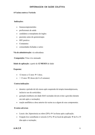 ENFERMAG E M EM SAÚDE COLETIVA

4-Vacina contra a Varicela



Indicações:

   •   Imunocomprometidos
   •   profissionais de saúde
   •   candidatos a transplantes de órgãos
   •   pacientes antes de quimioterapia
   •   HIV positivo
   •   Contatantes
   •   comunidades fechadas e surtos

Via de administração: via subcutânea

Composição: Vírus vivo atenuado

Idade de aplicação: a partir de 12 MESES de idade

Esquema:

   •   12 meses a 12 anos  1 dose;
   •   > 13 anos 2 doses (de 4 a 8 semanas)

Contra-indicações

   •   durante o período de três meses após suspensão de terapia imunodepressora,
       inclusive uso de corticóides;
   •   gestação (mulheres em idade fértil vacinadas devem evitar a gravidez durante
       um mês após a vacinação);
   •   reação anafilática a dose anterior da vacina ou a algum de seus componentes.

Eventos adversos

   •   Locais: dor, hiperestesia ou rubor (20%)  1as horas após a aplicação;
   •   Erupção leve semelhante à varicela (3,5%)  no local da aplicação  de 8 a 19
       dias após a vacinação;



A.M.C.R                                                                               6
 