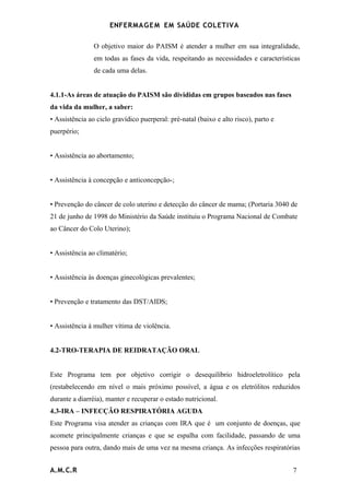 ENFERMAG E M EM SAÚDE COLETIVA

                O objetivo maior do PAISM é atender a mulher em sua integralidade,
                em todas as fases da vida, respeitando as necessidades e características
                de cada uma delas.


4.1.1-As áreas de atuação do PAISM são divididas em grupos baseados nas fases
da vida da mulher, a saber:
• Assistência ao ciclo gravídico puerperal: pré-natal (baixo e alto risco), parto e
puerpério;


• Assistência ao abortamento;


• Assistência à concepção e anticoncepção-;


• Prevenção do câncer de colo uterino e detecção do câncer de mama; (Portaria 3040 de
21 de junho de 1998 do Ministério da Saúde instituiu o Programa Nacional de Combate
ao Câncer do Colo Uterino);


• Assistência ao climatério;


• Assistência às doenças ginecológicas prevalentes;


• Prevenção e tratamento das DST/AIDS;


• Assistência à mulher vítima de violência.


4.2-TRO-TERAPIA DE REIDRATAÇÃO ORAL


Este Programa tem por objetivo corrigir o desequilíbrio hidroeletrolítico pela
(restabelecendo em nível o mais próximo possível, a água e os eletrólitos reduzidos
durante a diarréia), manter e recuperar o estado nutricional.
4.3-IRA – INFECÇÃO RESPIRATÓRIA AGUDA
Este Programa visa atender as crianças com IRA que é um conjunto de doenças, que
acomete principalmente crianças e que se espalha com facilidade, passando de uma
pessoa para outra, dando mais de uma vez na mesma criança. As infecções respiratórias


A.M.C.R                                                                               7
 