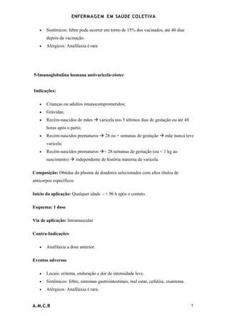 ENFERMAG E M EM SAÚDE COLETIVA

   •   Sistêmicos: febre pode ocorrer em torno de 15% dos vacinados, até 40 dias
       depois da vacinação.
   •   Alérgicos: Anafilaxia é rara




5-Imunoglobulina humana antivaricela-zóster


Indicações:

   •   Crianças ou adultos imunocomprometidos;
   •   Grávidas;
   •   Recém-nascidos de mães  varicela nos 5 últimos dias de gestação ou até 48
       horas após o parto;
   •   Recém-nascidos prematuros  28 ou + semanas de gestação  mãe nunca teve
       varicela;
   •   Recém-nascidos prematuros < 28 semanas de gestação (ou < 1 kg ao
       nascimento)  independente de história materna de varicela.

Composição: Obtidas do plasma de doadores selecionados com altos títulos de
anticorpos específicos.

Início da aplicação: Qualquer idade - < 96 h após o contato.

Esquema: 1 dose

Via de aplicação: Intramuscular

Contra-Indicações

   •   Anafilaxia a dose anterior.

Eventos adversos

   •   Locais: eritema, enduração e dor de intensidade leve.
   •   Sistêmicos: febre, sintomas gastrointestinais, mal estar, cefaléia, exantema.
   •   Alérgicos: Anafilaxia é rara.


A.M.C.R                                                                                7
 