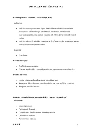 ENFERMAG E M EM SAÚDE COLETIVA




6-Imunoglobulina Humana Anti-Rábica (IGHR)

Indicações

   •   Indivíduos que apresentaram algum tipo de hipersensibilidade quando da
       utilização de soro heterólogo (antitetânico, anti-rábico, antidiftérico);
   •   Indivíduos que não completaram esquema anti-rábico por eventos adversos à
       vacina;
   •   Indivíduos imunodeprimidos – na situação de pós-exposição, sempre que houver
       Indicações de vacinação anti-rábica.

Esquema

   •   Dose única.

Contra-indicações

   •   Anafilaxia a dose anterior.
   •   Observação: Gravidez e imunodepressão não constituem contra-indicações.

Eventos adversos

   •   Locais: eritema, enduração e dor de intensidade leve.
   •   Sistêmicos: febre, sintomas gastrointestinais, mal estar, cefaléia, exantema.
   •   Alérgicos: Anafilaxia é rara.




6-Vacina contra influenza, inativada (INF) – “Vacina contra Gripe”
Indicações:

   •   Imunodeprimidos
   •   Profissionais da saúde
   •   Comunicantes domiciliares de imunodeprimidos;
   •   Cardiopatias crônicas;
   •   Pneumopatias crônicas;


A.M.C.R                                                                                7
 