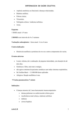 ENFERMAG E M EM SAÚDE COLETIVA

   •   Asplenia anatômica ou funcional e doenças relacionadas;
   •   Diabetes mellitus;
   •   Fibrose cística;
   •   Trissomias;
   •   Nefropatia crônica / síndrome nefrótica;
   •   Asma.

Esquema
1 DOSE anual -≥ 9 anos

2 DOSES com intervalo de 4 a 5 semanas

Vacinações subseqüentes: 1 dose anual - 6 m a 8 anos

Contra-indicações

   •   História de anafilaxia a proteínas do ovo ou a outros componentes da vacina.

Eventos adversos

   •   Locais: eritema, dor e enduração, de pequena intensidade, com duração de até
       dois dias;
   •   Sistêmicos: febre, mal-estar e mialgia;
   •   não agrava sintomas de pacientes asmáticos nem induz sintomas respiratórios.
   •   Sd. Guillan-Barré – 1/1.000.000 doses aplicadas
   •   Alérgicos: Reação anafilática é rara.

7-Vacina pneumocócica 7 valente


Indicações:

   •   Crianças menores de 2 anos basicamente imunocompetentes
          •    doença pulmonar ou cardiovascular crônica grave
          •    insuficiência renal crônica, síndrome nefrótica
          •    diabetes
          •    cirrose hepática



A.M.C.R                                                                               7
 