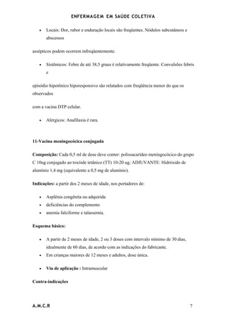 ENFERMAG E M EM SAÚDE COLETIVA

   •   Locais: Dor, rubor e enduração locais são freqüentes. Nódulos subcutâneos e
       abscessos

assépticos podem ocorrem infreqüentemente.

   •   Sistêmicos: Febre de até 38,5 graus é relativamente freqüente. Convulsões febris
       e

episódio hipotônico hiporesponsivo são relatados com freqüência menor do que os
observados

com a vacina DTP celular.

   •   Alérgicos: Anafilaxia é rara.



11-Vacina meningocócica conjugada

Composição: Cada 0,5 ml de dose deve conter: polissacarídeo meningocócico do grupo
C 10ug conjugado ao toxóide tetânico (TT) 10-20 ug; ADJUVANTE: Hidróxido de
alumínio 1,4 mg (equivalente a 0,5 mg de alumínio).

Indicações: a partir dos 2 meses de idade, nos portadores de:

   •   Asplênia congênita ou adquirida
   •   deficiências do complemento
   •   anemia falciforme e talassemia.

Esquema básico:

   •   A partir de 2 meses de idade, 2 ou 3 doses com intervalo mínimo de 30 dias,
       idealmente de 60 dias, de acordo com as indicações do fabricante.
   •   Em crianças maiores de 12 meses e adultos, dose única.

   •   Via de aplicação : Intramuscular

Contra-indicações




A.M.C.R                                                                              7
 