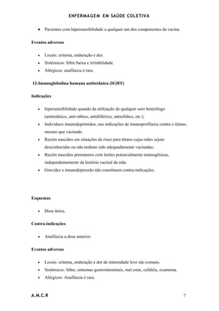 ENFERMAG E M EM SAÚDE COLETIVA


   •   Pacientes com hipersensibilidade a qualquer um dos componentes da vacina.

Eventos adversos

   •   Locais: eritema, enduração e dor.
   •   Sistêmicos: febre baixa e irritabilidade.
   •   Alérgicos: anafilaxia é rara.

12-Imunoglobulina humana antitetânica (IGHT)

Indicações

   •   hipersensibilidade quando da utilização de qualquer soro heterólogo
       (antitetânico, anti-rábico, antidiftérico, antiofídico, etc.);
   •   Indivíduos imunodeprimidos, nas indicações de imunoprofilaxia contra o tétano,
       mesmo que vacinado.
   •   Recém nascidos em situações de risco para tétano cujas mães sejam
       desconhecidas ou não tenham sido adequadamente vacinadas;
   •   Recém nascidos prematuros com lesões potencialmente tetanogênicas,
       independentemente da história vacinal da mãe.
   •   Gravidez e imunodepressão não constituem contra-indicações.




Esquemas

   •   Dose única.

Contra-indicações

   •   Anafilaxia a dose anterior.

Eventos adversos

   •   Locais: eritema, enduração e dor de intensidade leve são comuns.
   •   Sistêmicos: febre, sintomas gastrointestinais, mal estar, cefaléia, exantema.
   •   Alérgicos: Anafilaxia é rara.



A.M.C.R                                                                                7
 