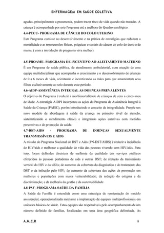 ENFERMAG E M EM SAÚDE COLETIVA

agudas, principalmente a pneumonia, podem trazer risco de vida quando não tratadas. A
criança é acompanhada por este Programa até a melhora do Quadro patológico.
4.4-PCCU- PROGRAMA DE CÂNCER DO COLO UTERINO
Este Programa consiste no desenvolvimento e na prática de estratégias que reduzam a
mortalidade e as repercussões físicas, psíquicas e sociais do câncer do colo do útero e de
mama. ( com a introdução do programa viva mulher).


4.5-PROAME- PROGRAMA DE INCENTIVO AO ALEITAMENTO MATERNO
É um Programa de saúde pública, de atendimento ambulatorial, com atuação de uma
equipe multidisciplinar que acompanha o crescimento e o desenvolvimento de crianças
de 0 a 6 meses de vida, orientando e incentivando as mães para que amamentem seus
filhos exclusivamente ao seio durante esse período.
4.6-AIDP-ASSISTÊNCIA INTEGRAL AS DOENÇAS PREVALENTES
O objetivo do Programa é reduzir a morbimortalidade de crianças de zero a cinco anos
de idade. A estratégia AIDPI incorporou as ações do Programa de Assistência Integral à
Saúde da Criança (PAISC), porém introduzindo o conceito de integralidade. Propõe um
novo modelo de abordagem à saúde da criança no primeiro nível de atenção,
sistematizando o atendimento clínico e integrando ações curativas com medidas
preventivas e de promoção da saúde.
4.7-DST-AIDS        -     PROGRAMA           DE       DOENÇAS         SEXUALMENTE
TRANSMISSÍVEIS E AIDS
A missão do Programa Nacional de DST e Aids (PN-DST/AIDS) é reduzir a incidência
do HIV/aids e melhorar a qualidade de vida das pessoas vivendo com HIV/aids. Para
isso, foram definidas diretrizes de melhoria da qualidade dos serviços públicos
oferecidos às pessoas portadoras de aids e outras DST; de redução da transmissão
vertical do HIV e da sífilis; de aumento da cobertura do diagnóstico e do tratamento das
DST e da infecção pelo HIV; de aumento da cobertura das ações de prevenção em
mulheres e populações com maior vulnerabilidade; da redução do estigma e da
discriminação; e da melhoria da gestão e da sustentabilidade.
4.8-PSF- PROGRAMA SAÚDE DA FAMÍLIA
A Saúde da Família é entendida como uma estratégia de reorientação do modelo
assistencial, operacionalizada mediante a implantação de equipes multiprofissionais em
unidades básicas de saúde. Estas equipes são responsáveis pelo acompanhamento de um
número definido de famílias, localizadas em uma área geográfica delimitada. As


A.M.C.R                                                                                8
 