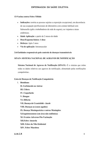 ENFERMAG E M EM SAÚDE COLETIVA



13-Vacina contra Febre Tifóide

   •   Indicações: restrita as pessoas sujeitas a exposição excepcional, em decorrência
       de sua ocupação (profissionais de laboratório com contato habitual com
       Salmonella typhi e trabalhadores de rede de esgoto), ou viajantes a áreas
       endêmicas.
   •   Idade Aplicação: a partir de 2 meses de idade
   •   Dose/Esquema básico: 1 dose
   •   Reforço: Após 3 anos
   •   Via de aplicação: Intramuscular

3.6-Entidades responsáveis pelo controle de doenças transmissiveis

SINAN- SISTEMA NACIONAL DE AGRAVOS DE NOTIFICAÇÃO


    Sistema Nacional de Agravos de Notificação (SINAN) -É o sistema que reúne
    todas os dados relativos aos agravos de notificação, alimentado pelas notificações
    compulsórias .


Lista de Doenças de Notificação Compulsória
   I. Botulismo
       II. Carbúnculo ou Antraz
       III. Cólera
       IV. Coqueluche
       V. Dengue
       VI. Difteria
       VII. Doença de Creutzfeldt - Jacob
       VIII. Doenças as (casos agudos)
       IX. Doença Meningocócica e outras Meningites
       X.Esquistossomose (em área não endêmica)
       XI. Eventos Adversos Pós-Vacinação
       XII.Febre Amarela
       XIII. Febre do Nilo Ocidental
       XIV. Febre Maculosa


A.M.C.R                                                                              8
 