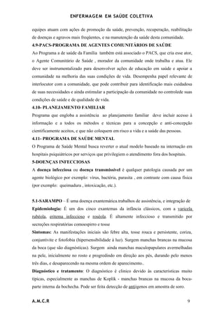 ENFERMAG E M EM SAÚDE COLETIVA

equipes atuam com ações de promoção da saúde, prevenção, recuperação, reabilitação
de doenças e agravos mais freqüentes, e na manutenção da saúde desta comunidade.
4.9-PACS-PROGRAMA DE AGENTES COMUNITÁRIOS DE SAÚDE
Ao Programa a de saúde da Família também está associado o PACS, que cria esse ator,
o Agente Comunitário de Saúde , morador da comunidade onde trabalha e atua. Ele
deve ser instrumentalizado para desenvolver ações de educação em saúde e apoiar a
comunidade na melhoria das suas condições de vida. Desempenha papel relevante de
interlocutor com a comunidade, que pode contribuir para identificação mais cuidadosa
de suas necessidades e ainda estimular a participação da comunidade no controlede suas
condições de saúde e de qualidade de vida.
4.10- PLANEJAMENTO FAMILIAR
Programa que engloba a assistência ao planejamento familiar deve incluir acesso à
informação e a todos os métodos e técnicas para a concepção e anti-concepção
cientificamente aceitos, e que não coloquem em risco a vida e a saúde das pessoas.
4.11- PROGRAMA DE SAÚDE MENTAL
O Programa de Saúde Mental busca reverter o atual modelo baseado na internação em
hospitais psiquiátricos por serviços que privilegiem o atendimento fora dos hospitais.
5-DOENÇAS INFECCIOSAS
A doença infecciosa ou doença transmissível é qualquer patologia causada por um
agente biológico por exemplo: vírus, bactéria, parasita , em contraste com causa física
(por exemplo: queimadura , intoxicação, etc.).


5.1-SARAMPO – É uma doença exantemática.trabalhos de assistência, e integração de
Epidemiologia: É um dos cinco exantemas da infância clássicos, com a varicela
rubéola, eritema infeccioso e roséola. É altamente infeccioso e transmitido por
secreções respiratórias comoespirro e tosse
Sintomas: As manifestações iniciais são febre alta, tosse rouca e persistente, coriza,
conjuntivite e fotofobia (hipersensibilidade à luz). Surgem manchas brancas na mucosa
da boca (que são diagnósticas). Surgem ainda manchas maculopapulares avermelhadas
na pele, inicialmente no rosto e progredindo em direção aos pés, durando pelo menos
três dias, e desaparecendo na mesma ordem de aparecimento..
Diagnóstico e tratamento: O diagnóstico é clinico devido às caracteristicas muito
típicas, especialmente as manchas de Koplik - manchas brancas na mucosa da boca-
parte interna da bochecha. Pode ser feita detecção de antiigenos em amostra de soro.


A.M.C.R                                                                                  9
 