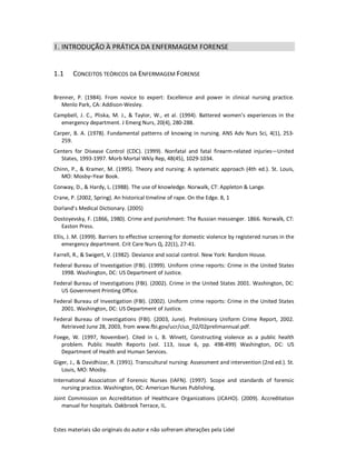 Estes materiais são originais do autor e não sofreram alterações pela Lidel
1. INTRODUÇÃO À PRÁTICA DA ENFERMAGEM FORENSE
1.1 CONCEITOS TEÓRICOS DA ENFERMAGEM FORENSE
Brenner, P. (1984). From novice to expert: Excellence and power in clinical nursing practice.
Menlo Park, CA: Addison-Wesley.
Campbell, J. C., Pliska, M. J., & Taylor, W., et al. (1994). Battered women’s experiences in the
emergency department. J Emerg Nurs, 20(4), 280-288.
Carper, B. A. (1978). Fundamental patterns of knowing in nursing. ANS Adv Nurs Sci, 4(1), 253-
259.
Centers for Disease Control (CDC). (1999). Nonfatal and fatal firearm-related injuries—United
States, 1993-1997. Morb Mortal Wkly Rep, 48(45), 1029-1034.
Chinn, P., & Kramer, M. (1995). Theory and nursing: A systematic approach (4th ed.). St. Louis,
MO: Mosby–Year Book.
Conway, D., & Hardy, L. (1988). The use of knowledge. Norwalk, CT: Appleton & Lange.
Crane, P. (2002, Spring). An historical timeline of rape. On the Edge. 8, 1
Dorland’s Medical Dictionary. (2005)
Dostoyevsky, F. (1866, 1980). Crime and punishment: The Russian messenger. 1866. Norwalk, CT:
Easton Press.
Ellis, J. M. (1999). Barriers to effective screening for domestic violence by registered nurses in the
emergency department. Crit Care Nurs Q, 22(1), 27-41.
Farrell, R., & Swigert, V. (1982). Deviance and social control. New York: Random House.
Federal Bureau of Investigation (FBI). (1999). Uniform crime reports: Crime in the United States
1998. Washington, DC: US Department of Justice.
Federal Bureau of Investigations (FBI). (2002). Crime in the United States 2001. Washington, DC:
US Government Printing Office.
Federal Bureau of Investigation (FBI). (2002). Uniform crime reports: Crime in the United States
2001. Washington, DC: US Department of Justice.
Federal Bureau of Investigations (FBI). (2003, June). Preliminary Uniform Crime Report, 2002.
Retrieved June 28, 2003, from www.fbi.gov/ucr/cius_02/02prelimannual.pdf.
Foege, W. (1997, November). Cited in L. B. Winett, Constructing violence as a public health
problem. Public Health Reports (vol. 113, issue 6, pp. 498-499) Washington, DC: US
Department of Health and Human Services.
Giger, J., & Davidhizar, R. (1991). Transcultural nursing: Assessment and intervention (2nd ed.). St.
Louis, MO: Mosby.
International Association of Forensic Nurses (IAFN). (1997). Scope and standards of forensic
nursing practice. Washington, DC: American Nurses Publishing.
Joint Commission on Accreditation of Healthcare Organizations (JCAHO). (2009). Accreditation
manual for hospitals. Oakbrook Terrace, IL.
 