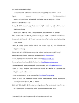 Estes materiais são originais do autor e não sofreram alterações pela Lidel
http://www.nursecredentialing.org
Association of State and Territorial Directors of Nursing. (2009). Aston Partners Annual
Report. Retrieved from http://www.astdn.org
Bader, G.D. (2009).Forensic nursing today. In S. Gabriel and D.M. Bader(Eds.), Forensic
Nursing: A Concise Manual, Ch. 2.
Benak, L. D. (2005). A tale of two publications. Journal of Forensic Nursing, 1(1), 6. Retrieved from
http://www.iafn.org
Boland, D.L. & Finke, L.M. (2009). Curriculum designs. In D.M. Billings & J.A. Halstead
(Eds.), Teaching in Nursing: A Guide for Clinical Faculty, (3rd Ed.). St. Louis, MO: Saunders Elsevier
Burgess, A.W. &Holstrom, L. L. (1974).Rape trauma syndrome. The American Journal of Psychiatry,
131(9), 981-986
Cabelus, N. (2008). Forensic nursing and the law. On The Edge, 7(1), p.1. Retrieved from
http://www.iafn.org
Cabelus, N. & Early, S. (2012). IAFN membership: A Global needs assessment. 20th
Annual
Scientific Assembly Attendee Community. Retrieved from http://www.iafn.org
Chasson, S. (2008). Position statements. Retrieved from http://www.iafn.org
Emergency Nurses Association.(2011). Retrieved from http://thefutureofnursing.org
End Violence Against Women International. (2012). Retrieved from http://www.evawintl.org
Faugno, D. (2010). Childhood sexual abuse and assault. PESI HealthCare. Retrieved from
http://www.pesihealthcare.com
Forensic Nurse Specialties. (2012). Retrieved from http://www.fnshealing.org
Fortino, A. (2011). The innovator’s journey: Fulfilling the Promethean promise. International
Journal of Innovation Science, 3(4), pp. 203-210
Giddens, J.F & Brady, D.P. (2007).Rescuing nursing education from content saturation: The case
for a concept-based curriculum. The Journal of nursing education, 46(2), 65-69
 
