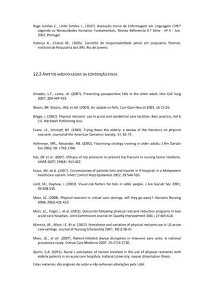 Estes materiais são originais do autor e não sofreram alterações pela Lidel
Rego Simões C., Lindo Simões J., (2007), Avaliação Inicial de Enfermagem em Linguagem CIPE®
segundo as Necessidades Humanas Fundamentais, Revista Referencia II.ª Série - nº 4 - Jun.
2007, Portugal.
Valença A., Chalub M., (2005), Conceito de responsabilidade penal em psiquiatria forense,
Instituto de Psiquiatria da UFRJ, Rio de Janeiro.
12.2 ASPETOS MÉDICO-LEGAIS DA CONTENÇÃO FÍSICA
Amador, L.F., Loera, JA. (2007). Preventing posoperative falls in the older adult. JAm Coll Surg
2007; 204:447-453.
Bloem, BR. Gteijns, JAG, et All. (2003). An update on falls. Curr Opin Neurol 2003; 16:15-26.
Briggs, J. (2002). Physical restraint: use in acute and residential care facilities. Best practice, Vol 6
(3). Blackwell Publishimg Asia.
Evans, LK., Strumpf, NE. (1989). Trying down the elderly: a review of the literature on physical
restraint. Journal of the American Geriatrics Society, 37, 65-74.
Hofmeyer, MR., Alexander, NB. (2002). Floorrising strategy training in older adults. J Am Geriatr
Soc 2002; 50: 1702-1706.
Kiel, DP et al. (2007). Efficacy of hip protector to prevent hip fracture in nursing home residents.
JAMA 2007; 298(4): 413-422.
Kraus, MJ, et al. (2007). Circumstances of patients falls and injuries in 9 hospitals in a Midwestern
healthcare system. Infect Control Hosp Epidemiol 2007; 28:544-550.
Lord, SR., Dayhew, J. (2001). Visual risk factors for falls in older people. J Am Geriatr Soc 2001;
49:508-515.
Mion, LC. (2008). Physical restraint in critical care settings: will they go away?. Geriatric Nursing
2008; 29(6):421-423.
Mion, LC., Fogel, J. et al. (2001). Outcomes following physical restraint reduction programs in two
acute care hospitals. Joint Commission Journal on Quality Improvement 2001; 27:605-618.
Minnick, AF., Mion, LC. Et al. (2007). Prevalence and variation of physical restraint use in US acute
care settings. Journal of Nursing Scholarship 2007; 39(1):38-45
Mion, LC., et all. (2007). Patient-initiated device disruption in intensive care units: A national
prevalence study. Critical Care Medicine 2007. 35:2714-2720.
Quinn, C.A. (1991). Nurse´s perception of factors involved in the use of physical restraints with
elderly patients in an acute care hospitals. Indiana University: master dissertation thesis.
 