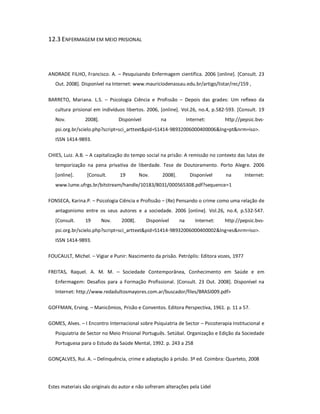 Estes materiais são originais do autor e não sofreram alterações pela Lidel
12.3 ENFERMAGEM EM MEIO PRISIONAL
ANDRADE FILHO, Francisco. A. – Pesquisando Enfermagem científica. 2006 [online]. [Consult. 23
Out. 2008]. Disponível na Internet: www.mauriciodenassau.edu.br/artigo/listar/rec/159 ,
BARRETO, Mariana. L.S. – Psicologia Ciência e Profissão – Depois das grades: Um reflexo da
cultura prisional em indivíduos libertos. 2006, [online]. Vol.26, no.4, p.582-593. [Consult. 19
Nov. 2008]. Disponível na Internet: http://pepsic.bvs-
psi.org.br/scielo.php?script=sci_arttext&pid=S1414-98932006000400006&lng=pt&nrm=iso>.
ISSN 1414-9893.
CHIES, Luiz. A.B. – A capitalização do tempo social na prisão: A remissão no contexto das lutas de
temporização na pena privativa de liberdade. Tese de Doutoramento. Porto Alegre. 2006
[online]. [Consult. 19 Nov. 2008]. Disponível na Internet:
www.lume.ufrgs.br/bitstream/handle/10183/8031/000565308.pdf?sequence=1
FONSECA, Karina.P. – Psicologia Ciência e Profissão – (Re) Pensando o crime como uma relação de
antagonismo entre os seus autores e a sociedade. 2006 [online]. Vol.26, no.4, p.532-547.
[Consult. 19 Nov. 2008]. Disponível na Internet: http://pepsic.bvs-
psi.org.br/scielo.php?script=sci_arttext&pid=S1414-98932006000400002&lng=es&nrm=iso>.
ISSN 1414-9893.
FOUCAULT, Michel. – Vigiar e Punir: Nascimento da prisão. Petróplis: Editora vozes, 1977
FREITAS, Raquel. A. M. M. – Sociedade Contemporânea, Conhecimento em Saúde e em
Enfermagem: Desafios para a Formação Profissional. [Consult. 23 Out. 2008]. Disponível na
Internet: http://www.redadultosmayores.com.ar/buscador/files/BRASI009.pdf>
GOFFMAN, Erving. – Manicômios, Prisão e Conventos. Editora Perspectiva, 1961. p. 11 a 57.
GOMES, Alves. – I Encontro Internacional sobre Psiquiatria de Sector – Psicoterapia Institucional e
Psiquiatria de Sector no Meio Prisional Português. Setúbal. Organização e Edição da Sociedade
Portuguesa para o Estudo da Saúde Mental, 1992. p. 243 a 258
GONÇALVES, Rui. A. – Delinquência, crime e adaptação à prisão. 3ª ed. Coimbra: Quarteto, 2008
 