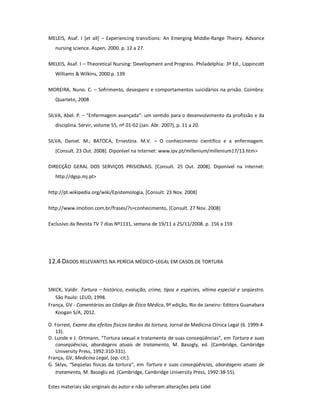 Estes materiais são originais do autor e não sofreram alterações pela Lidel
MELEIS, Asaf. I [et all] – Experiencing transitions: An Emerging Middle-Range Theory. Advance
nursing science. Aspen, 2000. p. 12 a 27.
MELEIS, Asaf. I – Theoretical Nursing: Development and Progress. Philadelphia: 3ª Ed., Lippincott
Williams & Wilkins, 2000.p. 139
MOREIRA, Nuno. C. – Sofrimento, desespero e comportamentos suicidários na prisão. Coimbra:
Quarteto, 2008
SILVA, Abel. P. – “Enfermagem avançada”: um sentido para o desenvolvimento da profissão e da
disciplina. Servir, volume 55, nº 01-02 (Jan. Abr. 2007), p. 11 a 20.
SILVA, Daniel. M.; BATOCA, Ernestina. M.V. – O conhecimento científico e a enfermagem.
[Consult. 23 Out. 2008]. Diponível na Internet: www.ipv.pt/millenium/millenium17/13.htm>
DIRECÇÃO GERAL DOS SERVIÇOS PRISIONAIS. [Consult. 25 Out. 2008]. Diponível na Internet:
http://dgsp.mj.pt>
http://pt.wikipedia.org/wiki/Epistemologia, [Consult. 23 Nov. 2008]
http://www.imotion.com.br/frases/?s=conhecimento, [Consult. 27 Nov. 2008]
Exclusivo da Revista TV 7 dias Nº1131, semana de 19/11 a 25/11/2008. p. 156 a 159
12.4 DADOS RELEVANTES NA PERÍCIA MÉDICO-LEGAL EM CASOS DE TORTURA
SNICK, Valdir. Tortura – histórico, evolução, crime, tipos e espécies, vítima especial e seqüestro.
São Paulo: LEUD, 1998.
França, GV - Comentários ao Código de Ética Médica, 9ª edição, Rio de Janeiro: Editora Guanabara
Koogan S/A, 2012.
D. Forrest, Exame dos efeitos físicos tardios da tortura, Jornal de Medicina Clínica Legal (6. 1999:4-
13).
D. Lunde e J. Ortmann, “Tortura sexual e tratamento de suas conseqüências”, em Tortura e suas
conseqüências, abordagens atuais de tratamento, M. Basogly, ed. (Cambridge, Cambridge
University Press, 1992:310-331).
França, GV, Medicina Legal, (op. cit.).
G. Sklyv, “Seqüelas físicas da tortura”, em Tortura e suas conseqüências, abordagens atuais de
tratamento, M. Basoglu ed. (Cambridge, Cambridge University Press, 1992:38-55).
 