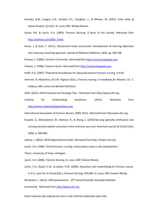 Estes materiais são originais do autor e não sofreram alterações pela Lidel
Girardin, B.W., Faugno, D.K., Seneski, P.C., Slaughter, L., & Whelan, M. (1997). Color Atlas of
Sexual Assault, (1st Ed.). St. Louis, MO: Mosby Elsevier.
Gorea, R.K. & Lynch, V.A. (2003). Forensic Nursing: A Boon to the Society. Retrieved from
http://pafmat.com/2003_9.htm
Hauer, J. & Quill, T. (2011). Educational needs assessment: Development of learning objectives
and choosing a teaching approach. Journal of Palliative Medicine, 14(4), pp. 503-508
Henesy, C. (2009). Carmen’s Chronicles. Retrieved from http://rnsane.blogspot.com
Henesy, C. (1996). Forensic Nurse. Retrieved from http://rnsane.blogspot.com
Hufft. A.G. (2007). Theoretical foundations for advanced practice forensic nursing. In R.M.
Hammer, B. Moynihan, & E.M. Pagliaro (Eds.), Forensic nursing: A handbook for Practice, Ch. 2.
Sudbury, MA: Jones and Bartlett Publishers
IAFN. (2011). IAFN Scorecard and Strategic Plan. Retrieved from http://www.iafn.org
Institute for Credentialing Excellence. (2011). Retrieved from
http://www.credentialingexcellence.org
International Association of Forensic Nurses. (2005-2012). Retrieved from http:www.iafn.org
Krapohl, G., Manojilovich, M., Redman, R., & Zhang, L. (2010).Nursing specialty certification and
nursing-sensitive patient outcomes in the intensive care unit. American Journal of Critical Care,
19(6), p. 490-498.
Ledray, L. (2012). IAFN Organizational Goals. Retrieved from http:://www.iafn.org
Lynch, V.A. (1990). Clinical forensic nursing: A descriptive study in role development.
Thesis. University of Texas, Arlington.
Lynch, V.A. (2006). Forensic Nursing. St. Louis, MO: Elsevier Mosby
Lynch, V.A., Roach, C.W., & Sadler, D.W. (2006). Education and credentialing for forensic nurses.
In V.A. Lynch & J.B. Duval (Eds.), Forensic Nursing, 593-604. St. Louis, MO: Elsevier Mosby
Markowitz, J. (2012). IAFN presentation. 20th
Annual Scientific Assembly Attendee
Community. Retrieved from http://www.iafn.org
 