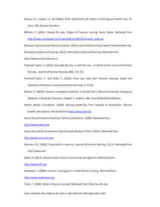 Estes materiais são originais do autor e não sofreram alterações pela Lidel
Mason, D.J., Leavitt, J.K., & Chaffee, M.W. (2012).Policy & Politics in Nursing and Health Care. St.
Louis, MO: Elsevier Saunders
McPeck, P. (2002). Paving the way: Origins of forensic nursing. Nurse Week. Retrieved from
http://www.nurseweek.com/news/features/02-01/forensic_web.asp
Memphis Sexual Assault Resource Center. (2012). Retrieved from http://www.cityofmemphis.org
Pennsylvania Board of Nursing. (2012). Pennsylvania Board of Nursing. Retrieved from
http://www.portal.state.pa.us
Peternelj-Taylor, C. (2012). Out with the old, in with the new: A rebirth of the Journal of Forensic
Nursing. Journal of Forensic Nursing, 8(4), 151-152.
Peternelj-Taylor, C. and Bode, T. (2010), Have you read your Forensic Nursing: Scope and
Standards of Practice? Journal of Forensic Nursing, 6: 55–56.
Riviello, R. (2010). Forensic emergency medicine. In Riviello (Ed.), Manual of Forensic Emergency
Medicine: A Guide for Clinicians, Chapter 1. Sudbury, MA: Jones & Bartlett Publishers
Robert Woods Foundation. (2010). Nursing leadership from bedside to boardroom: Opinion
leaders' perceptions. Retrieved from http://www.rwjf.org
Sexual Assault Forensic Examiner Technical Assistance. (2004). Retrieved from
http://www.safeta.org
Sexual Assault Nurse Examiner-Sexual Assault Resource Team. (2012). Retrieved from
http://www.sane-sart.com
Sheridan, D.J. (2005). A journal for a new era. Journal of Forensic Nursing, 1(1), 6. Retrieved from
http://www.iafn
Speck, P. (2012). Sexual assault: Forensic and clinical management. Retrieved from
http://www.iafn.org
Stokowski, L. (2008). Forensic nursing part 2: Inside forensic nursing. Retrieved from
http://www.medscape.com
Teller, C. (2006). What is forensic nursing? Retrieved from http://va-iafn.org
 