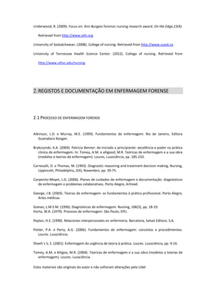 Estes materiais são originais do autor e não sofreram alterações pela Lidel
Underwood, R. (2009). Focus on: Ann Burgess forensic nursing research award. On the Edge,15(4).
Retrieved from http://www.iafn.org
University of Saskatchewan. (2008). College of nursing. Retrieved from http://www.usask.ca
University of Tennessee Health Science Center. (2012). College of nursing. Retrieved from
http://www.uthsc.edu/nursing
2.REGISTOS E DOCUMENTAÇÃO EM ENFERMAGEM FORENSE
2.1 PROCESSO DE ENFERMAGEM FORENSE
Atkinson, L.D. e Murray, M.E. (1999). Fundamentos de enfermagem. Rio de Janeiro, Editora
Guanabara Koogan.
Brykczynski, K.A. (2004). Patricia Benner: de iniciado a principiante: excelência e poder na prática
clinica de enfermagem. In: Tomey, A.M. e alligood, M.R. Teóricas de enfermagem e a sua obra
(modelos e teorias de enfermagem). Loures, Lusociência, pp. 185-210.
Carnevalli, D. e Thomas, M. (1993). Diagnostic reasoning and treatment decision making, Nursing,
Lippincott, Philadelphia, 2(4), Novembro, pp. 39-75.
Carpenito-Moyet, L.G. (2006). Planos de cuidados de enfermagem e documentação: diagnósticos
de enfermagem e problemas colaborativos. Porto Alegre, Artmed.
George, J.B. (2003). Teorias de enfermagem: os fundamentos à prática profissional. Porto Alegre,
Artes médicas.
Gomes, L.M.S.M. (1996): Diagnósticos de enfermagem. Nursing, 106(3), pp. 18-19.
Horta, W.A. (1979). Processo de enfermagem. São Paulo, EPU.
Peplan, H.E. (1990). Relaciones interpersonales en enfermeria. Barcelona, Salvat Editora. S.A.
Potter, P.A. e Perry, A.G. (2006). Fundamentos de enfermagem: conceitos e procedimentos.
Loures. Lusociência.
Sheeh´s S, S. (2001): Enfermagem de urgência de teoria à prática. Loures. Lusociência, pp. 9-16.
Tomey, A.M. e Alligoo, M.R. (2004). Teoricas de enfermagem e a sua obra (modelos e teorias de
enfermagem). Loures. Lusociência.
 