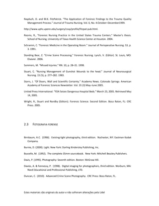Estes materiais são originais do autor e não sofreram alterações pela Lidel
Nayduch, D. and M.K. FitzPatrick. “The Application of Forensic Findings to the Trauma Quality
Management Process.” Journal of Trauma Nursing. Vol. 6, No. 4.October–December1999.
http://www.uphs.upenn.edu/surgery/cssp/profile/fitzpat-pub.html.
Rooms, R., “Forensic Nursing Practice in the United States Trauma Centers.” Master’s thesis.
School of Nursing, University of Texas Health Science Center at Houston. 2004.
Schramm, C. “Forensic Medicine in the Operating Room.” Journal of Perioperative Nursing. 53, p.
3. 1991.
Standing Bear, Z. “Crime Scene Processing.” Forensic Nursing. Lynch, V. (Editor). St. Louis, MO:
Elsevier. 2006.
Sommers, M. “Missed Injuries.” RN. 10, p. 28–31. 1998.
Stuart, C. “Nursing Management of Gunshot Wounds to the head.” Journal of Neurosurgical
Nursing. 15 (5), p. 277–282. 1983.
Starrs, J. “Of Doors, Wall and Scientific Certainty.” Academy News. Colorado Springs: American
Academy of Forensic Sciences Newsletter. Vol. 35 (3) May–June 2005.
United Press International. “FDA Seizes Dangerous Hospital Beds.” March 23, 2005. Retrieved May
14, 2005.
Wright, R., Stuart and Nordby (Editors). Forensic Science. Second Edition. Boca Raton, FL: CRC
Press. 2005.
2.3 FOTOGRAFIA FORENSE
Birnbaum, H.C. (1996). Existing-light photography, third edition. Rochester, NY: Eastman Kodak
Company.
Burnie, D. (2000). Light. New York: Dorling Kindersley Publishing, Inc.
Busselle, M. (1992). The complete 35mm sourcebook. New York: Mitchell Beazley Publishers.
Davis, P. (1995). Photography: Seventh edition. Boston: McGraw Hill.
Davies, A. & Fennessy, P. (1998). Digital imaging for photographers, third edition. Worburn, MA:
Reed Educational and Professional Publishing, LTD.
Duncan, C. (2010). Advanced Crime Scene Photography. CRC Press: Boca Raton, FL.
 