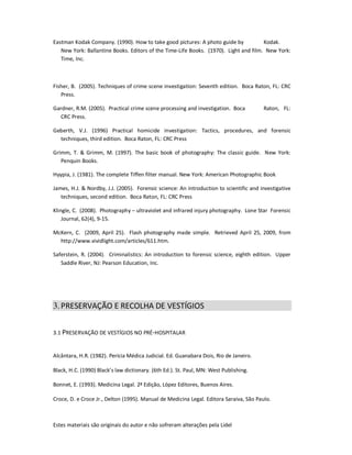 Estes materiais são originais do autor e não sofreram alterações pela Lidel
Eastman Kodak Company. (1990). How to take good pictures: A photo guide by Kodak.
New York: Ballantine Books. Editors of the Time-Life Books. (1970). Light and film. New York:
Time, Inc.
Fisher, B. (2005). Techniques of crime scene investigation: Seventh edition. Boca Raton, FL: CRC
Press.
Gardner, R.M. (2005). Practical crime scene processing and investigation. Boca Raton, FL:
CRC Press.
Geberth, V.J. (1996) Practical homicide investigation: Tactics, procedures, and forensic
techniques, third edition. Boca Raton, FL: CRC Press
Grimm, T. & Grimm, M. (1997). The basic book of photography: The classic guide. New York:
Penquin Books.
Hyypia, J. (1981). The complete Tiffen filter manual. New York: American Photographic Book
James, H.J. & Nordby, J.J. (2005). Forensic science: An introduction to scientific and investigative
techniques, second edition. Boca Raton, FL: CRC Press
Klingle, C. (2008). Photography – ultraviolet and infrared injury photography. Lone Star Forensic
Journal, 62(4), 9-15.
McKern, C. (2009, April 25). Flash photography made simple. Retrieved April 25, 2009, from
http://www.vividlight.com/articles/611.htm.
Saferstein, R. (2004). Criminalistics: An introduction to forensic science, eighth edition. Upper
Saddle River, NJ: Pearson Education, Inc.
3.PRESERVAÇÃO E RECOLHA DE VESTÍGIOS
3.1 PRESERVAÇÃO DE VESTÍGIOS NO PRÉ-HOSPITALAR
Alcântara, H.R. (1982). Perícia Médica Judicial. Ed. Guanabara Dois, Rio de Janeiro.
Black, H.C. (1990) Black’s law dictionary. (6th Ed.). St. Paul, MN: West Publishing.
Bonnet, E. (1993). Medicina Legal. 2ª Edição, López Editores, Buenos Aires.
Croce, D. e Croce Jr., Delton (1995). Manual de Medicina Legal. Editora Saraiva, São Paulo.
 