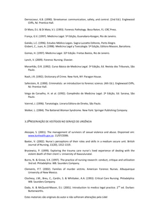 Estes materiais são originais do autor e não sofreram alterações pela Lidel
Dernocoeur, K.B. (1990). Streetsense: communication, safety, and control. (2nd Ed.). Englewood
Cliffs, NJ: Prentice Hall.
Di Maio, D.J. & Di Maio, V.J. (1993). Forensic Pathology. Boca Raton, FL: CRC Press.
França, G.V. (1997). Medicina Legal. 5ª Edição, Guanabara-Koogan, Rio de Janeiro.
Galvão, L.C. (1996). Estudos Médico-Legais. Sagra-Luzzatto Editores, Porto Alegre.
Gisbert, C., Juan, A. (1998). Medicina Legal y Toxicología. 5ª Edição, Editora Masson, Barcelona.
Gomes, H. (1997). Medicina Legal. 32ª Edição. Freitas Bastos, Rio de Janeiro.
Lynch, V. (2009). Forensic Nursing. Elsevier.
Maranhão, O.R. (1992). Curso Básico de Medicina Legal. 5ª Edição, Ed. Revista dos Tribunais, São
Paulo.
Nash, J.R. (1992). Dictionary of Crime. New York, NY: Paragon House.
Saferstein, R. (1990). Criminalists: an introduction to forensic science. (4th Ed.). Englewood Cliffs,
NJ: Prentice Hall.
Veiga de Carvalho, H. et al. (1992). Compêndio de Medicina Legal. 2ª Edição, Ed. Saraiva, São
Paulo.
Vanrrel, J. (1996). Tanatologia. Livraria Editora de Direito, São Paulo.
Walker, L. (1984). The Battered Woman Syndrome. New York: Springer Publishing Company.
3.2PRESERVAÇÃO DE VESTÍGIOS NO SERVIÇO DE URGÊNCIA
Akoojee, S. (2001). The management of survivors of sexual violence and abuse. Disponivel em:
www.kznhealth.gov.za. 11/07/2006.
Baxter, V. (2002). Nurse´s perceptions of their roles and skills in a medium secure unit. British
Journal of Nursing, 11(20), 1312-1319.
Brysiewicz, P. (1999). Exploring the trauma care nurse´s lived experience of dealing with the
violent death of their client´s. University of Kwazulunatal.
Burns, N. & Grove, S.K. (1997). The practice of nursing research: conduct, critique and utilization
3nd ed. Philadelphia: WB. Saunders Company.
Clements, P.T. (2002). Families of murder victims. American Forensic Nurses. Albuquerque
University of New Mexico.
Clochesy, J.M., Breu, C., Cardin, S. & Whittaker, A.A. (1993): Critical Care Nursing. Philadelphia:
WB: Saunders Company.
Dada, A. & McQuoid-Mason, D.J. (2001). Introduction to medico legal practice. 2nd
ed. Durban:
Butterworths.
 