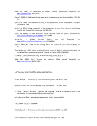 Estes materiais são originais do autor e não sofreram alterações pela Lidel
Doyle, J.S. (2001). An introduction to forensic firearms identification. Disponivel em:
www.firearmsid.com. 20/05/2008.
Duma, S. (2003). A challenging clinical opportunity for dynamic nurses. Nursing update, 27(3), 38-
43.
Lynch, V.A. (1990). Clinical forensic nursing: a descriptive study in role development. Arlington:
University of Texas.
Lynch, V.A. (1995). A new perspective in the management of crime from trauma to trial. Critical
Care Nursing Clinics of North America, 7(3), 489-503.
Lynch, V.A. (2000). The new detective´s nurses advance health and justice. Disponivel em:
www.nurseweek.com/ce/ce1620@html. 26/11/2004.
McCracken, L. (2002). Forensic health care role. Disponível em:
www.4n6links.com/forensichealthcare.htm. 26/08/2008.
Neff, J.A. &Kidd, P.S. (1993). Trauma nursing: the art and science. St. Çouis Missouri: Mosby, 73-
74.
Osterwalder, J.J. (2002). Could a regional trauma system in Eastern Switzerland decrease the
mortality of blunt poly-trauma patients?. Journal of trauma, 52(6), 1030-1035.
Saunders, L. (2000): Forensic nursing. Australian Nursing Journal, 8(3), 49-54.
Wick, J.M. (2000): Don´t destroy the evidence. AORN Journal. Disponivel em:
www.findarticles.com. 25/04/2007.
3.3PESQUISA, IDENTIFICAÇÃO E RECOLHA DE VESTÍGIOS
FISHER, Barry A. J., “Techniques of Crime Scene Investigation”, CRC Press, 2004;
HORSWELL John, “The Practice of Crime Scene Investigation”, CRC Press, 2004;
TILSTONE J. William, HASTRUP L. Michael, HALD Camila, “Fisher`s Techniques of Crime Scene
Investigation First International Edition, CRC Press 2012;
INSPEÇÃO JUDICIÁRIA – Manual de Procedimentos, Polícia Judiciária 2009.
3.4O EXAME AO LOCAL DO CRIME
FISHER, Barry A. J., “Techniques of Crime Scene Investigation”, CRC Press, 2004;
 
