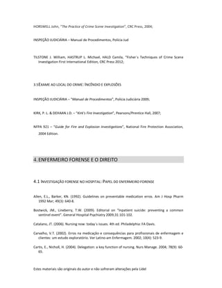 Estes materiais são originais do autor e não sofreram alterações pela Lidel
HORSWELL John, “The Practice of Crime Scene Investigation”, CRC Press, 2004;
INSPEÇÃO JUDICIÁRIA – Manual de Procedimentos, Polícia Jud
TILSTONE J. William, HASTRUP L. Michael, HALD Camila, “Fisher`s Techniques of Crime Scene
Investigation First International Edition, CRC Press 2012;
3.5EXAME AO LOCAL DO CRIME: INCÊNDIO E EXPLOSÕES
INSPEÇÃO JUDICIÁRIA – “Manual de Procedimentos”, Polícia Judiciária 2009;
KIRK, P. L. & DEHAAN J.D. – “Kirk’s Fire Investigation”, Pearsons/Prentice Hall, 2007;
NFPA 921 – “Guide for Fire and Explosion Investigations”, National Fire Protection Association,
2004 Edition.
4.ENFERMEIRO FORENSE E O DIREITO
4.1 INVESTIGAÇÃO FORENSE NO HOSPITAL: PAPEL DO ENFERMEIRO FORENSE
Allen, E.L., Barker, KN. (1992). Guidelines on preventable medication erros. Am J Hosp Pharm
1992 Mar; 49(3): 640-8.
Bostwick, JM., Lineberry, T.W. (2009). Editorial on “Inpatient suicide: preventing a common
sentinel event”. General Hospital Psychiatry 2009;31:101-102.
Catalano, JT. (2006). Nursing now: today´s issues. 4th ed. Philadelphia: FA Davis.
Carvalho, V.T. (2002). Erros na medicação e consequências para profissionais de enfermagem e
clientes: um estudo exploratório. Ver Latino-am Enfermagem. 2002; 10(4): 523-9.
Cartis, E., Nicholl, H. (2004). Delegation: a key function of nursing. Nurs Manage. 2004; 78(9): 60-
65.
 