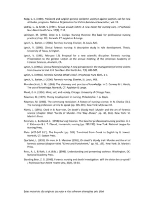 Estes materiais são originais do autor e não sofreram alterações pela Lidel
Koop, C. E. (1989). President and surgeon general condemn violence against women, call for new
attitudes, programs. National Organization for Victim Assistance Newsletter, vol. 13.
Ledray, L., & Arndt, S. (1994). Sexual assault victim: A new model for nursing care. J Psychosoc
Nurs Ment Health Serv, 32(2), 7-12.
Leininger, M. (1995). Cited in J. George, Nursing theories: The base for professional nursing
practice (chap. 20). Norwalk, CT: Appleton & Lange.
Lynch, V., Barber, J. (2006). Forensic Nursing. Elsevier, St. Louis, MO.
Lynch, V. (1990). Clinical forensic nursing: A descriptive study in role development. Thesis,
University of Texas, Arlington.
Lynch, V. (1991, February 12). Proposal for a new scientific discipline: Forensic nursing.
Presentation to the general section at the annual meeting of the American Academy of
Forensic Sciences, Anaheim, CA.
Lynch, V. (1995a). Clinical forensic nursing: A new perspective in the management of crime victims
from trauma to trial. Crit Care Nurs Clin North Am, 7(3), 489-507.
Lynch, V. (1995b). Forensic nursing: What’s new? J Psychosoc Nurs 33(9), 1-7.
Lynch, V., Barber, J. (2006). Forensic nursing. Elsevier, St. Louis, MO.
Marsden-Scott, S. M. (1988). The discovery and practice of knowledge. In D. Conway & L. Hardy,
The use of knowledge. Norwalk, CT: Appleton & Lange.
Mead, G. H. (1934). Mind, self, and society. Chicago: University of Chicago Press.
Newman, M. (1979). Theory development in nursing. Philadelphia: F. A. Davis.
Newman, M. (1983). The continuing revolution: A history of nursing science. In N. Chaska (Ed.),
The nursing profession: A time to speak (pp. 385-393). New York: McGraw-Hill.
Norris, J. (1991). Cited in B. Marriner, On death’s bloody trail: Murder and the art of forensic
science (chapter titled “Facets of Murder—The Way Ahead,” pp. 40, 165). New York: St.
Martin’s Press.
Paterson, J., & Zderad, L. (1998) Nursing theories: The base for professional nursing practice. In J.
E. Patterson & L. T. Zderad, Humanistic nursing (pp. 287-299). New York: National League for
Nursing Press.
Plato. (427-347 B.C.). The Republic (pp. 309). Translated from Greek to English by B. Jowett.
Norwalk, CT: Easton Press.
Que’telet, L. (1835). On man. In B. Marriner (1991), On death’s bloody trail: Murder and the art of
forensic science (chapter titled “Crime and Punishment,” pp. 40, 165). New York: St. Martin’s
Press.
Reiss, A. J., & Roth, J. A. (Eds.). (1993). Understanding and preventing violence. Washington, DC:
National Academy Press.
Standing Bear, Z. G. (1995). Forensic nursing and death investigation: Will the vision be co-opted?
J Psychosoc Nurs Ment Health Serv, 33(9), 59-64.
 