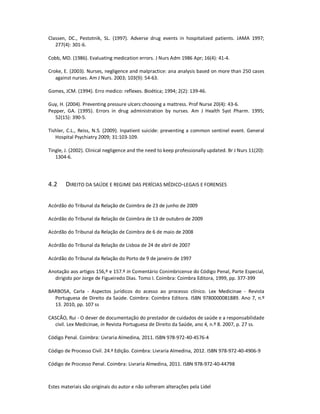 Estes materiais são originais do autor e não sofreram alterações pela Lidel
Classen, DC., Pestotnik, SL. (1997). Adverse drug events in hospitalized patients. JAMA 1997;
277(4): 301-6.
Cobb, MD. (1986). Evaluating medication errors. J Nurs Adm 1986 Apr; 16(4): 41-4.
Croke, E. (2003). Nurses, negligence and malpractice: ana analysis based on more than 250 cases
against nurses. Am J Nurs. 2003; 103(9): 54-63.
Gomes, JCM. (1994). Erro medico: reflexes. Bioética; 1994; 2(2): 139-46.
Guy, H. (2004). Preventing pressure ulcers:choosing a mattress. Prof Nurse 20(4): 43-6.
Pepper, GA. (1995). Errors in drug administration by nurses. Am J Health Syst Pharm. 1995;
52(15): 390-5.
Tishler, C.L., Reiss, N.S. (2009). Inpatient suicide: preventing a common sentinel event. General
Hospital Psychiatry 2009; 31:103-109.
Tingle, J. (2002). Clinical negligence and the need to keep professionally updated. Br J Nurs 11(20):
1304-6.
4.2 DIREITO DA SAÚDE E REGIME DAS PERÍCIAS MÉDICO-LEGAIS E FORENSES
Acórdão do Tribunal da Relação de Coimbra de 23 de junho de 2009
Acórdão do Tribunal da Relação de Coimbra de 13 de outubro de 2009
Acórdão do Tribunal da Relação de Coimbra de 6 de maio de 2008
Acórdão do Tribunal da Relação de Lisboa de 24 de abril de 2007
Acórdão do Tribunal da Relação do Porto de 9 de janeiro de 1997
Anotação aos artigos 156,º e 157.º in Comentário Conimbricense do Código Penal, Parte Especial,
dirigido por Jorge de Figueiredo Dias. Tomo I. Coimbra: Coimbra Editora, 1999, pp. 377-399
BARBOSA, Carla - Aspectos jurídicos do acesso ao processo clínico. Lex Medicinae - Revista
Portuguesa de Direito da Saúde. Coimbra: Coimbra Editora. ISBN 9780000081889. Ano 7, n.º
13. 2010, pp. 107 ss
CASCÃO, Rui - O dever de documentação do prestador de cuidados de saúde e a responsabilidade
civil. Lex Medicinae, in Revista Portuguesa de Direito da Saúde, ano 4, n.º 8. 2007, p. 27 ss.
Código Penal. Coimbra: Livraria Almedina, 2011. ISBN 978-972-40-4576-4
Código de Processo Civil. 24.ª Edição. Coimbra: Livraria Almedina, 2012. ISBN 978-972-40-4906-9
Código de Processo Penal. Coimbra: Livraria Almedina, 2011. ISBN 978-972-40-44798
 