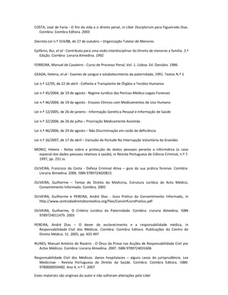 Estes materiais são originais do autor e não sofreram alterações pela Lidel
COSTA, José de Faria - O fim da vida e o direito penal, in Liber Disciplorum para Figueiredo Dias.
Coimbra: Coimbra Editora. 2003
Decreto-Lei n.º 314/88, de 27 de outubro – Organização Tutelar de Menores
Epifânio, Rui, et al - Contributo para uma visão interdisciplinar do Direito de menores e família. 2.ª
Edição. Coimbra: Livraria Almedina. 1992
FERREIRA, Manuel de Cavaleiro - Curso de Processo Penal, Vol. 1. Lisboa. Ed. Danúbio. 1986.
GEADA, Helena, et al - Exames de sangue e estabelecimento da paternidade, 1991. Textos N.º 1
Lei n.º 12/93, de 22 de abril - Colheita e Transplante de Órgãos e Tecidos Humanos
Lei n.º 45/2004, de 19 de agosto - Regime Jurídico das Perícias Médico-Legais Forenses
Lei n.º 46/2004, de 19 de agosto - Ensaios Clínicos com Medicamentos de Uso Humano
Lei n.º 12/2005, de 26 de janeiro - Informação Genética Pessoal e Informação de Saúde
Lei n.º 32/2006, de 26 de julho – Procriação Medicamente Assistida
Lei n.º 46/2006, de 29 de agosto – Não Discriminação em razão de deficiência
Lei n.º 16/2007, de 17 de abril – Exclusão da Ilicitude Na Interrupção Voluntária da Gravidez
MONIZ, Helena - Notas sobre a protecção de dados pessoais perante a informática (o caso
especial dos dados pessoais relativos à saúde), in Revista Portuguesa de Ciência Criminal, n.º 7.
1997, pp. 231 ss.
OLIVEIRA, Francisco da Costa - Defesa Criminal Ativa – guia da sua prática forense. Coimbra:
Livraria Almedina. 2006. ISBN 9789724020815
OLIVEIRA, Guilherme – Temas de Direito da Medicina, Estrutura Jurídica do Acto Médico,
Consentimento Informado. Coimbra. 2005
OLIVEIRA, Guilherme e PEREIRA, André Dias - Guia Prático do Consentimento Informado, in
http://www.centrodedireitobiomedico.org/files/ConsInfLivroPratico.pdf
OLIVEIRA, Guilherme, O Critério Jurídico da Paternidade. Coimbra: Livraria Almedina. ISBN
9789724011479. 2003
PEREIRA, André Dias – O dever de esclarecimento e a responsabilidade médica, in
Responsabilidade Civil dos Médicos. Coimbra: Coimbra Editora. Publicações do Centro de
Direito Médico. 11. 2005, pp. 435-497
NUNES, Manuel António do Rosário - O Ónus da Prova nas Acções de Responsabilidade Civil por
Actos Médicos. Coimbra: Livraria Almedina. 2007. ISBN 9789724031606
Responsabilidade Civil dos Médicos: danos hospitalares – alguns casos de jurisprudência. Lex
Medicinae - Revista Portuguesa de Direito da Saúde. Coimbra: Coimbra Editora. ISBN:
9780000059482. Ano 4, n.º 7. 2007
 