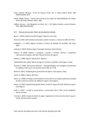 Estes materiais são originais do autor e não sofreram alterações pela Lidel
SILVA, Germano Marques - Curso de Processo Penal. Vol. II. Lisboa: Editora Verbo. ISBN
9789722230438. 2011
SOUSA, Miguel Teixeira – Sobre o ónus da prova nas acções de responsabilidade civil médica:
Direito da Saúde e Bioética. AAFDL. 1996
VARELA, Antunes – Das Obrigações em Geral. Vol. I. 10.ª Edição. Coimbra: Livraria Almedina.
2012. ISBN 9789724013893
4.3 FRAUDE EM SEGUROS: PAPEL DO ENFERMEIRO FORENSE
Bosch, F. (1995). El delito de estafa de seguro. Argentina: Hamurabi.
Bonte, W. (1983). Self-mutilation and provate accident insurance. J. Forensic Sci 1983: 28: 70-82.
Castiglione, L. R. (1997). Seguros: conceitos e critérios de avaliação de resultados. São Paulo:
EMTS.
Calabuig, G. (2004). Medicina legal y Toxicologia. Barcelona: Salvat Editores.
Fontana, N. (1996). Seguros e resseguros, cruzando a fronteira: técnicas e experiência
internacional em seguros. São Paulo: Manuais técnicos de seguros.
Halperin, I. (1983). Seguros. Buenos Aires: Depalma.
Fidelidade Mundial. (2012). Manual de seguros: contratos e condições. Caixa seguros. Lisboa.
Herpertz, S. (1995). Self-injurious behaviour – Psychopathological and nosological características
in subtypes of self-injurers. Act Psychiatr Scand 1995: 91: 57-68.
Multicare. (2012). Condições gerais e particulares de seguros. Caixa seguros. Lisboa.
Santos, A. (1986). O seguro. São Paulo.
Santos, J.C. (2008). Simulação e dissimulação em clinica forense, em Aspetos práticos da avaliação
do dano corporal em direito civil. Biblioteca seguros: Caixa Seguros.
Santos, J.A. (2011). Departamento gestão médica: fraude em seguro de saúde. Biblioteca seguros:
Caixa Seguros.
Scalfi, G. (1991). I contatti di assicaurazione. L,assicurazione danni. Itália: Unione tipográfico-
Editrice Torinese.
Tzirulnik, E. (1999). Estudos de direito do seguro: regulação de sinistro (ensaio jurídico): seguro e
fraude. São Paulo: Max Limomad.
 