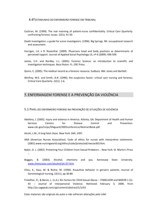 Estes materiais são originais do autor e não sofreram alterações pela Lidel
4.4TESTEMUNHO DO ENFERMEIRO FORENSE EM TRIBUNAL
Cochran, M. (1999). The real manning of patient-nurse confidentiality. Critical Care Quarterly:
confronting forensic issues. 22(1); 41-50.
Death Investigation: a guide for scene investigators. (1996). Big Springs. MI: occupational research
and assessment.
Harrigan, J.A. e R. Rosenthal. (2009). Physicians head and body positions as determinants of
perceived rapport. Journal of Applied Social Psychology 13, nº 6 (2009): 496-509.
James, S.H. and Nordby, J.J.; (2005); Forensic Science: an introduction to scientific and
investigation techniques. Boca Ruton. FL. CRC Press.
Quinn, C. (2005). The medical record as a forensic resource. Sudbury. MA: Jones and Bartlett.
Winfrey, M.E. and Smith, A.R: (1999); the suspicions factor: critical care nursing and forensic;
Critical Care Quarterly. 22(1); 1-6.
5.ENFERMAGEM FORENSE E A PREVENÇÃO DA VIOLÊNCIA
5.1 PAPEL DO ENFERMEIRO FORENSE NA PREVENÇÃO DE SITUAÇÕES DE VIOLÊNCIA
Abellera, J. (2005). Injury and violence in America. Atlanta, GA: Department of Health and Human
Services Centers for Disease Control and Prevention.
www.cdc.gov/ncipc/lifeguard/2005conference/AbstractBook.pdf.
Alcott, L.M., A long fatal chase. New York: Dell, 1997.
ANA (American Nurses Association). Code of ethics for nurses with interpretive statements.
(2001).www.nursingworld.org/ethics/code/protected/nwcoe303.htm.
Baker, D. L. (2002). Protecting Your Children From Sexual Predators -. New York: St. Martin's Press
-.
Boggan, B. (2003). Alcohol, chemistry and you. Kennesaw State University.
www.chemcases.com/alcohol/alc-07.htm.
Chou, K., Kass, M. & Richie, M. (1996). Assaultive behavior in geriatric patients. Journal of
Gerontological nursing, 22(11), pp.30-80.
Finkelhor, D., & Baron, L. (n.d.). Ris Factors for Child Sexual Abuse -- FINKELHOR and BARON 1 (1):
43 -- Journal of Interpersonal Violence. Retrieved February 3, 2009, from
http://jiv.sagepub.com/cgi/content/abstract/1/1/43
 