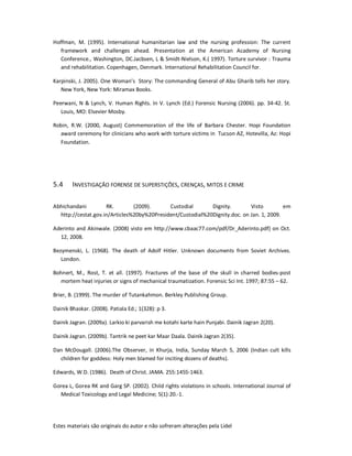 Estes materiais são originais do autor e não sofreram alterações pela Lidel
Hoffman, M. (1995). International humanitarian law and the nursing profession: The current
framework and challenges ahead. Presentation at the American Academy of Nursing
Conference., Washington, DC.Jacbsen, L & Smidt-Nielson, K.( 1997). Torture survivor : Trauma
and rehabilitation. Copenhagen, Denmark. International Rehabilitation Council for.
Karpinski, J. 2005). One Woman’s Story: The commanding General of Abu Gharib tells her story.
New York, New York: Miramax Books.
Peerwani, N & Lynch, V. Human Rights. In V. Lynch (Ed.) Forensic Nursing (2006). pp. 34-42. St.
Louis, MO: Elsevier Mosby.
Robin, R.W. (2000, August) Commemoration of the life of Barbara Chester. Hopi Foundation
award ceremony for clinicians who work with torture victims in Tucson AZ, Hotevilla, Az: Hopi
Foundation.
5.4 INVESTIGAÇÃO FORENSE DE SUPERSTIÇÕES, CRENÇAS, MITOS E CRIME
Abhichandani RK. (2009). Custodial Dignity. Visto em
http://cestat.gov.in/Articles%20by%20President/Custodial%20Dignity.doc. on Jan. 1, 2009.
Aderinto and Akinwale. (2008) visto em http://www.cbaac77.com/pdf/Dr_Aderinto.pdf] on Oct.
12, 2008.
Bezymenski, L. (1968). The death of Adolf Hitler. Unknown documents from Soviet Archives.
London.
Bohnert, M., Rost, T. et all. (1997). Fractures of the base of the skull in charred bodies-post
mortem heat injuries or signs of mechanical traumatization. Forensic Sci Int. 1997; 87:55 – 62.
Brier, B. (1999). The murder of Tutankahmon. Berkley Publishing Group.
Dainik Bhaskar. (2008). Patiala Ed.; 1(328): p 3.
Dainik Jagran. (2009a). Larkio ki parvarish me kotahi karte hain Punjabi. Dainik Jagran 2(20).
Dainik Jagran. (2009b). Tantrik ne peet kar Maar Daala. Dainik Jagran 2(35).
Dan McDougall. (2006).The Observer, in Khurja, India, Sunday March 5, 2006 (Indian cult kills
children for goddess: Holy men blamed for inciting dozens of deaths).
Edwards, W.D. (1986). Death of Christ. JAMA. 255:1455-1463.
Gorea L, Gorea RK and Garg SP. (2002). Child rights violations in schools. International Journal of
Medical Toxicology and Legal Medicine; 5(1):20.-1.
 