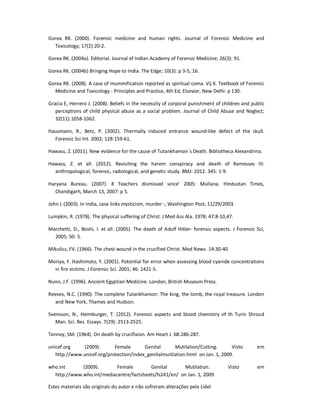 Estes materiais são originais do autor e não sofreram alterações pela Lidel
Gorea RK. (2000). Forensic medicine and human rights. Journal of Forensic Medicine and
Toxicology; 17(2):20-2.
Gorea RK. (2004a). Editorial. Journal of Indian Academy of Forensic Medicine; 26(3): 91.
Gorea RK. (2004b) Bringing Hope to India. The Edge; 10(3): p 3-5, 16.
Gorea RK. (2008). A case of mummification reported as spiritual coma. Vij K. Textbook of Forensic
Medicine and Toxicology - Principles and Practice, 4th Ed, Elsevier, New Delhi: p 130.
Gracia E, Herrero J. (2008). Beliefs in the necessity of corporal punishment of children and public
perceptions of child physical abuse as a social problem. Journal of Child Abuse and Neglect;
32(11):1058-1062.
Hausmann, R., Betz, P. (2002). Thermally induced entrance wound-like defect of the skull.
Forensic Sci Int. 2002; 128:159-61.
Hawass, Z. (2011). New evidence for the cause of Tutankhamon´s Death. Bibliotheca Alexandrina.
Hawass, Z. et all. (2012). Revisiting the harem conspiracy and death of Ramesses III:
anthropological, forensic, radiological, and genetic study. BMJ: 2012. 345: 1-9.
Haryana Bureau. (2007). 8 Teachers dismissed since’ 2005: Mullana. Hindustan Times,
Chandigarh, March 13, 2007: p 5.
John L (2003). In India, case links mysticism, murder -, Washington Post, 11/29/2003.
Lumpkin, R. (1978). The physical suffering of Christ. J Med Ass Ala. 1978; 47:8-10,47.
Marchetti, D., Boshi, I. et all. (2005). The death of Adolf Hitler- forensic aspects. J Forensic Sci,
2005; 50: 5.
Mikulicz, FV. (1966). The chest wound in the crucified Christ. Med News. 14:30-40.
Moriya, F. Hashimoto, Y. (2001). Potential for error when assessing blood cyanide concentrations
in fire victims. J Forensic Sci. 2001; 46: 1421-5.
Nunn, J.F. (1996). Ancient Egyptian Medicine. London, British Museum Press.
Reeves, N.C. (1990). The complete Tutankhamon: The king, the tomb, the royal treasure. London
and New York, Thames and Hudson.
Svensson, N., Heimburger, T. (2012). Forensic aspects and blood chemistry of th Turin Shroud
Man. Sci. Res. Essays. 7(29): 2513-2525.
Tenney, SM. (1964). On death by crucifixion. Am Heart J. 68:286-287.
unicef.org (2009). Female Genital Mutilation/Cutting. Visto em
http://www.unicef.org/protection/index_genitalmutilation.html on Jan. 1, 2009.
who.int (2009). Female Genital Mutilation. Visto em
http://www.who.int/mediacentre/factsheets/fs241/en/ on Jan. 1, 2009.
 