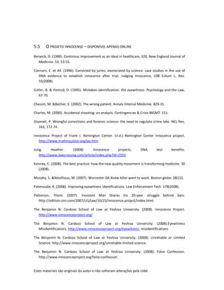 Estes materiais são originais do autor e não sofreram alterações pela Lidel
5.5 O PROJETO INNOCENSE – DISPONÍVEL APENAS ONLINE
Berwick, D. (1989). Continous improvement as an ideal in healthcare, 320. New England Journal of
Medicine. 53, 53-55.
Connors, E. et All. (1996). Convicted by juries, exonerated by science: case studies in the use of
DNA evidence to establish innocence after trial. Judging Innocence, 108 Colum L. Rev.
55(2008).
Cutler, B. & Penrod, D. (1995). Mistaken identification: the eyewitness. Psychology and the Law,
67-70.
Chassin, M. &Becher, E. (2002). The wrong patient. Annals Internal Medicine. 829-31.
Charles, M. (2000). Accidental shooting: an analysis. Contingencies & Crisis MGMT. 151.
Gianneli, P. Wrongful convictions and forensic science: the need to regulate crime labs. NCL Rev,
163, 172-74.
Innocence Project of Frank J. Remington Center. (n.d.) Remington Center Innocence project.
http://www.truthinjustice.org/ips.htm.
Jung, Heather. (2008). Innocence projects, DNA test benefits.
http://www.lawcrossing.com/article/index.php?id=2593.
Kenney, C. (2008): The best practice: how the new quality movement is transforming medicine. 30
(2008).
Murphy, S. &Woolhaus, M. (2007). Worcester DA Knew killer went to wash. Boston globe. 28(12).
Patenaude, K. (2008). Improving eyewitness identifications. Law Enforcement Tech. 178(2008).
Patterson, Thom. (2007). Innocent Man Shares his 20-year struggle behind bars.
http://edition.cnn.com/2007/US/law/10/25/innocence.project/index.html.
The Benjamin N. Cardozo School of Law at Yeshiva University. (2008). Innocence Project.
http://www.innocenceproject.org/
The Benjamin N. Cardozo School of Law at Yeshiva University. (2008).Eyewitness
Misidentifications. http://www.innocenceproject.org/eyewitness- misidentifications
The Benjamin N. Cardozo School of Law at Yeshiva University. (2008). Unreliable or Limited
Science. http://www.innocenceproject.org/unreliable-limited-science.
The Benjamin N. Cardozo School of Law at Yeshiva University. (2008). False Confession.
http://www.innocenceproject.org/false-confession.
 