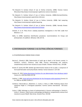 Estes materiais são originais do autor e não sofreram alterações pela Lidel
The Benjamin N. Cardozo School of Law at Yeshiva University. (2008). Forensic Science
Misconduct.http://www.innocenceproject.org/forensic-science-misconduct.
The Benjamin N. Cardozo School of Law at Yeshiva University. (2008).Informant/Snitches.
http://www.innocenceproject.org/snitches-informant.
The Benjamin N. Cardozo School of Law at Yeshiva University. (2008). Bad Lawyering.
http://www.innocenceproject.org/bad-lawyering.
The Benjamin N. Cardozo School of Law at Yeshiva University. (2008). Kennedy Brewer.
http://www.innocenceproject.org/Content/1176.php.
Schacter, D. et Al. Policy forum: studying eyewitness investigations in the field. Law& Hum
Behaviour. 3, 4.
Wells, G. (1998). Eyewitness identification procedures: recommendations for lineups and
photospreads. 22 Law&Hum. Behaviour. 603, 627-35.
6.ENFERMAGEM FORENSE E AS OUTRAS CIÊNCIAS FORENSES
6.1 A ANTROPOLOGIA FORENSE PASSO A PASSO
Baccino,E.; Schmitt,A. 2006. Determination of adult age at death in the forensic context. In:
Schmitt,A.; Cunha,E.; Pinheiro,J. (eds) 2006. Forensic Anthropology and medicine,
complementary sciences from recovery to cause of death. Tottowa. Humana Press.: 259-280.
Brooks ST, Suchey JM 1990. Skeletal age determination based on the os pubis: a comparison of
the Acsádi-Nemeskéri and Suchey-Brooks methods. Human Evolution 5: 227-238
Cardoso HF. 2010 Testing discriminant functions for sex determination from deciduous teeth.J
Forensic Sci. 2010 Nov;55(6):1557-60
Codinha, S. 2009. Facial soft tissue thicknesses for the Portuguese adult population.Forensic Sci
Int. 2009 Jan 30;184(1-3):80.e1-7.
Cordeiro,C. Munoz-Barus,J.; Wasterlain, C.; Cunha, E. Vieira, D. 2009. Predicting stature from
metatarsal length in a Portuguese population. Forensic Science International 193:131e1-
131e4
Cunha, E. 2006. Pathology as a factor of individualization in forensic anthropology In: Schmitt A.,
Cunha E., Pinheiro J. (eds) Forensic anthropology and Medicine: complementary sciences from
recovery to cause of death. New Jersey. Humana Press. 333-358
 