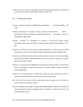 Estes materiais são originais do autor e não sofreram alterações pela Lidel
Schmitt,A.; Cunha,E.; Pinheiro,J. (eds) 2006. Forensic Anthropology and medicine, complementary
sciences from recovery to cause of death. Tottowa. Humana Press.
6.2 ENTOMOLOGIA FORENSE
Amendt, J., Krettek, R. & Zehner, R. (2004) Forensic Entomology. Naturwissenschaften, 91,
51-65.
Amendt, J., Campobasso, C.P., Gaudry, E., Reiter, C., LeBlanc, H.N. & Hall, M.J.R. (2007)
Best practice in Forensic Entomology - standards and guidelines. International Journal of
Legal Medicine, 121, 90-104.
Amendt, J., Richards, C.S., Campobasso, C.P., Zehner, R. & Hall, M.J.R. (2011) Forensic
Entomology: applications and limitations. Forensic Science, Medicine and Pathology, 7, 379-
392.
Anderson, G.S. (1995) The use of insects in death investigations: an analysis of cases in British
Columbia over a five year period. Canadian Society of Forensic Science Journal, 28, 277-292.
Anderson, G.S. (2010) Factors that influence insect succession on carrion. Forensic Entomology:
The utility of arthropods in legal investigations (ed. by J.H. Byrd & J.L. Castner), pp. 201-250.
CRC Press, Boca Raton, Florida.
Anderson, G.S. & Huitson, N.R. (2004) Myiasis in pet animals in British Columbia: The potential of
forensic entomology for determining duration of possible neglect. Canadian Veterinary
Journal, 45, 993-998.
Anderson, G.S. & VanLaerhoven, S.L. (1996) Initial studies on insect succession on carrion in
southwestern British Columbia. Journal of Forensic Sciences, 41, 617-625.
Baer, W.S. (1931) The treatment of chronic osteomyelitis with the maggot (larva of the blow fly).
Journal of Bone & Joint Surgery, 13: 438.
Benecke, M. (2010) Cases of neglect involving entomological evidence. Forensic Entomology: The
utility of arthropods in legal investigations (ed. by J.H. Byrd & J.L. Castner), pp. 627-635. CRC
Press, Boca Raton, Florida.
 