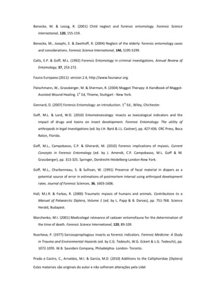 Estes materiais são originais do autor e não sofreram alterações pela Lidel
Benecke, M. & Lessig, R. (2001) Child neglect and forensic entomology. Forensic Science
International, 120, 155-159.
Benecke, M., Josephi, E. & Zweihoff, R. (2004) Neglect of the elderly: forensic entomology cases
and considerations. Forensic Science International, 146, S195-S199.
Catts, E.P. & Goff, M.L. (1992) Forensic Entomology in criminal investigations. Annual Review of
Entomology, 37, 253-272.
Fauna Europaea (2011): version 2.4, http://www.faunaeur.org.
Fleischmann, W., Grassberger, M. & Sherman, R. (2004) Maggot Therapy: A Handbook of Maggot-
Assisted Wound Healing. 1st
Ed, Thieme, Stuttgart - New York.
Gennard, D. (2007) Forensic Entomology: an Introduction. 1st
Ed., Wiley, Chichester.
Goff, M.L. & Lord, W.D. (2010) Entomotoxicology: Insects as toxicological indicators and the
impact of drugs and toxins on insect development. Forensic Entomology: The utility of
arthropods in legal investigations (ed. by J.H. Byrd & J.L. Castner), pp. 427-436. CRC Press, Boca
Raton, Florida.
Goff, M.L., Campobasso, C.P. & Gherardi, M. (2010) Forensic implications of myiasis. Current
Concepts in Forensic Entomology (ed. by J. Amendt, C.P. Campobasso, M.L. Goff & M.
Grassberger), pp. 313-325. Springer, Dordrecht-Heidelberg-London-New York.
Goff, M.L., Charbonneau, S. & Sullivan, W. (1991) Presence of fecal material in diapers as a
potential source of error in estimations of postmortem interval using arthropod development
rates. Journal of Forensic Sciences, 36, 1603-1606.
Hall, M.J.R. & Farkas, R. (2000) Traumatic myiasis of humans and animals. Contributions to a
Manual of Palaearctic Diptera, Volume 1 (ed. by L. Papp & B. Darvas), pp. 751-768. Science
Herald, Budapest.
Marchenko, M.I. (2001) Medicolegal relevance of cadaver entomofauna for the determination of
the time of death. Forensic Science International, 120, 89-109.
Nuorteva, P. (1977) Sarcosaprophagous insects as forensic indicators. Forensic Medicine: A Study
in Trauma and Environmental Hazards (ed. by C.G. Tedeschi, W.G. Eckert & L.G. Tedeschi), pp.
1072-1095. W.B. Saunders Company, Philadelphia- London- Toronto.
Prado e Castro, C., Arnaldos, M.I. & García, M.D. (2010) Additions to the Calliphoridae (Diptera)
 