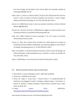 Estes materiais são originais do autor e não sofreram alterações pela Lidel
fauna from Portugal, with description of new records. Boletín de la Asociación española de
Entomología, 33 (2009), 425-437.
Prado e Castro, C., Serrano, A., Martins da Silva, P. & García, M.D. (2012) Carrion flies of forensic
interest: a study of seasonal community composition and succession in Lisbon, Portugal.
Medical and Veterinary Entomology, doi: 10.1111/j.1365-2915.2012.01031.x.
Sherman, R.A. (2000) Wound myiasis in urban and suburban United States. Archives of Internal
Medicine, 160, 2004-2014.
Sherman, R.A., Hall, M.J.R. & Thomas, S. (2000) Medicinal maggots: An ancient remedy for some
contemporary afflictions. Annual Review of Entomology, 45, 55-81.
Smith, K.G.V. (1986) A Manual of Forensic Entomology. 1st
Ed., The Trustees of the British
Museum (Natural History), London.
Thyssen, P.J., Nassu, M.P., Costella, A.M.U. & Costella, M.L. (2012) Record of oral myiasis by
Cochliomyia hominivorax (Diptera: Calliphoridae): case evidencing negligence in the treatment
of incapable. Parasitology Research, doi: 10.1007/s00436-012-2856-3.
Wells, J.D. & LaMotte, L.R. (2010) Estimating the Postmortem Interval. Forensic Entomology: The
Utility of Arthropods in Legal Investigations (ed. by J.H. Byrd & J.L. Castner), pp. 367-388. CRC
Press, Boca Raton, Florida.
Zumpt, F. (1965) Myiasis in man and animals in the old world. Butterworths, London.
6.3 MEDICINA DENTÁRIA FORENSE: ÁREAS DE INTERVENÇÃO
1- Keiser-Neilsen, S. Forensic Odontology. Int Dent J, 1968, 18(3): pp.668-681.
2- Decreto-Lei n.º 166/2012, de 31 de Julho.
3- Paulino, M., Viegas, F., Franco Costa, J., Palmela Pereira, C. A Complementaridade de
Perspetivas na Investigação do Suicídio: a Psicologia, a Medicina Legal e a Criminalística. In.
Paulino, M., Almeida, F. Profiling, vitimologia e ciências forenses: perpetivas atuais. Lisboa:
Pactor, pp. 49-96, 2012.
4- Interpol, Disaster Victim Identification.
http://www.interpol.int/Public/DisasterVictim/default.asp,2012.
 
