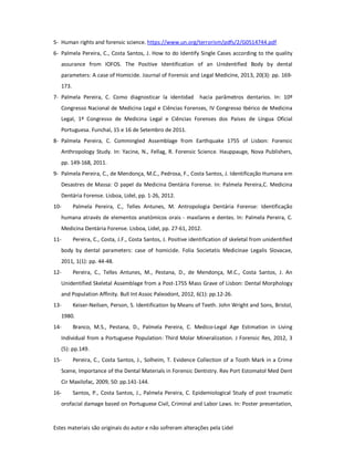Estes materiais são originais do autor e não sofreram alterações pela Lidel
5- Human rights and forensic science. https://www.un.org/terrorism/pdfs/2/G0514744.pdf
6- Palmela Pereira, C., Costa Santos, J. How to do Identify Single Cases according to the quality
assurance from IOFOS. The Positive Identification of an Unidentified Body by dental
parameters: A case of Homicide. Journal of Forensic and Legal Medicine, 2013, 20(3): pp. 169-
173.
7- Palmela Pereira, C. Como diagnosticar la identidad hacia parâmetros dentarios. In: 10º
Congresso Nacional de Medicina Legal e Ciências Forenses, IV Congresso Ibérico de Medicina
Legal, 1º Congresso de Medicina Legal e Ciências Forenses dos Países de Língua Oficial
Portuguesa. Funchal, 15 e 16 de Setembro de 2011.
8- Palmela Pereira, C. Commingled Assemblage from Earthquake 1755 of Lisbon: Forensic
Anthropology Study. In: Yacine, N., Fellag, R. Forensic Science. Hauppauge, Nova Publishers,
pp. 149-168, 2011.
9- Palmela Pereira, C., de Mendonça, M.C., Pedrosa, F., Costa Santos, J. Identificação Humana em
Desastres de Massa: O papel da Medicina Dentária Forense. In: Palmela Pereira,C. Medicina
Dentária Forense. Lisboa, Lidel, pp. 1-26, 2012.
10- Palmela Pereira, C., Telles Antunes, M. Antropologia Dentária Forense: Identificação
humana através de elementos anatómicos orais - maxilares e dentes. In: Palmela Pereira, C.
Medicina Dentária Forense. Lisboa, Lidel, pp. 27-61, 2012.
11- Pereira, C., Costa, J.F., Costa Santos, J. Positive identification of skeletal from unidentified
body by dental parameters: case of homicide. Folia Societatis Medicinae Legalis Slovacae,
2011, 1(1): pp. 44-48.
12- Pereira, C., Telles Antunes, M., Pestana, D., de Mendonça, M.C., Costa Santos, J. An
Unidentified Skeletal Assemblage from a Post-1755 Mass Grave of Lisbon: Dental Morphology
and Population Affinity. Bull Int Assoc Paleodont, 2012, 6(1): pp.12-26.
13- Keiser-Neilsen, Person, S. Identification by Means of Teeth. John Wright and Sons, Bristol,
1980.
14- Branco, M.S., Pestana, D., Palmela Pereira, C. Medico-Legal Age Estimation in Living
Individual from a Portuguese Population: Third Molar Mineralization. J Forensic Res, 2012, 3
(5): pp.149.
15- Pereira, C., Costa Santos, J., Solheim, T. Evidence Collection of a Tooth Mark in a Crime
Scene, Importance of the Dental Materials in Forensic Dentistry. Rev Port Estomatol Med Dent
Cir Maxilofac, 2009, 50: pp.141-144.
16- Santos, P., Costa Santos, J., Palmela Pereira, C. Epidemiological Study of post traumatic
orofacial damage based on Portuguese Civil, Criminal and Labor Laws. In: Poster presentation,
 