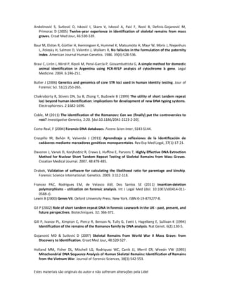 Estes materiais são originais do autor e não sofreram alterações pela Lidel
Andelinović S, Sutlović D, Ivkosić I, Skaro V, Ivkosić A, Paić F, Rezić B, Definis-Gojanović M,
Primorac D (2005) Twelve-year experience in identification of skeletal remains from mass
graves. Croat Med Jour, 46:530-539.
Baur M, Elston R, Gürtler H, Henningsen K, Hummel K, Matsumoto H, Mayr W, Moris J, Niejenhuis
L, Polesky H, Salmon D, Valentin J, Walkers R, No fallacies in the formulation of the paternity
index. American Journal Human Genetics. 1986. 39(4):528-536.
Bravi C, Lirón J, Mirol P, Ripoli M, Peral-García P, Giovambattista G, A simple method for domestic
animal identification in Argentina using PCR-RFLP analysis of cytochrome b gene. Legal
Medicine. 2004. 6:246-251.
Butler J (2006) Genetics and genomics of core STR loci used in human identity testing. Jour of
Forensic Sci. 51(2):253-265.
Chakraborty R, Stivers DN, Su B, Zhong Y, Budowle B (1999) The utility of short tandem repeat
loci beyond human identification: implications for development of new DNA typing systems.
Electrophoresis. 2:1682-1696.
Coble, M (2011) The identification of the Romanovs: Can we (finally) put the controversies to
rest? Investigative Genetics, 2:20. [doi:10.1186/2041-2223-2-20].
Corte-Real, F (2004) Forensic DNA databases. Forens Scien Inter, S143-S144.
Crespillo M, Bañón R, Valverde J (2011) Aprendizaje y reflexiones de la identificación de
cadáveres mediante marcadores genéticos monoparentales. Rev Esp Med Legal, 37(1):17-21.
Davoren J, Vanek D, Konjhodzic R, Crews J, Huffine E, Parsons T, Highly Effective DNA Extraction
Method for Nuclear Short Tandem Repeat Testing of Skeletal Remains from Mass Graves.
Croatian Medical Journal. 2007. 48:478-485.
Drabek, Validation of software for calculating the likelihood ratio for parentage and kinship.
Forensic Science International: Genetics. 2009. 3:112-118.
Francez PAC, Rodrigues EM, de Velasco AM, Dos Santos SE (2011) Insertion-deletion
polymorphisms - utilization on forensic analysis. Int J Legal Med (doi: 10.1007/s00414-011-
0588-z).
Lewin B (2000) Genes VII. Oxford University Press. New York. ISBN 0-19-879277-8.
Gil P (2002) Role of short tandem repeat DNA in forensic casework in the UK - past, present, and
future perspectives. Biotechniques. 32: 366-372.
Gill P, Ivanov PL, Kimpton C, Piercy R, Benson N, Tully G, Evett I, Hagelberg E, Sullivan K (1994)
Identification of the remains of the Romanov family by DNA analysis. Nat Genet. 6(2):130-5.
Gojanović MD & Sutlović D (2007) Skeletal Remains from World War II Mass Grave: from
Discovery to Identification. Croat Med Jour, 48:520-527.
Holland MM, Fisher DL, Mitchell LG, Rodriquez WC, Canik JJ, Merril CR, Weedn VW (1993)
Mitochondrial DNA Sequence Analysis of Human Skeletal Remains: Identification of Remains
from the Vietnam War. Journal of Forensic Sciences, 38(3):542-553.
 