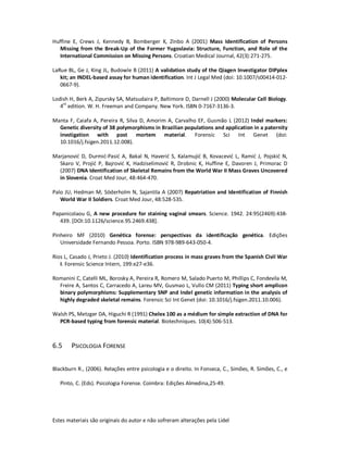 Estes materiais são originais do autor e não sofreram alterações pela Lidel
Huffine E, Crews J, Kennedy B, Bomberger K, Zinbo A (2001) Mass Identification of Persons
Missing from the Break-Up of the Former Yugoslavia: Structure, Function, and Role of the
International Commission on Missing Persons. Croatian Medical Journal, 42(3):271-275.
LaRue BL, Ge J, King JL, Budowle B (2011) A validation study of the Qiagen Investigator DIPplex
kit; an INDEL-based assay for human identification. Int J Legal Med (doi: 10.1007/s00414-012-
0667-9).
Lodish H, Berk A, Zipursky SA, Matsudaira P, Baltimore D, Darnell J (2000) Molecular Cell Biology.
4th
edition. W. H. Freeman and Company. New York. ISBN 0-7167-3136-3.
Manta F, Caiafa A, Pereira R, Silva D, Amorim A, Carvalho EF, Gusmão L (2012) Indel markers:
Genetic diversity of 38 polymorphisms in Brazilian populations and application in a paternity
invstigation with post mortem material. Forensic Sci Int Genet (doi:
10.1016/j.fsigen.2011.12.008).
Marjanović D, Durmić-Pasić A, Bakal N, Haverić S, Kalamujić B, Kovacević L, Ramić J, Pojskić N,
Skaro V, Projić P, Bajrović K, Hadziselimović R, Drobnic K, Huffine E, Davoren J, Primorac D
(2007) DNA Identification of Skeletal Remains from the World War II Mass Graves Uncovered
in Slovenia. Croat Med Jour, 48:464-470.
Palo JU, Hedman M, Söderholm N, Sajantila A (2007) Repatriation and Identification of Finnish
World War II Soldiers. Croat Med Jour, 48:528-535.
Papanicolaou G, A new procedure for staining vaginal smears. Science. 1942. 24:95(2469):438-
439. [DOI:10.1126/science.95.2469.438].
Pinheiro MF (2010) Genética forense: perspectivas da identificação genética. Edições
Universidade Fernando Pessoa. Porto. ISBN 978-989-643-050-4.
Rios L, Casado J, Prieto J. (2010) Identification process in mass graves from the Spanish Civil War
I. Forensic Science Intern, 199:e27-e36.
Romanini C, Catelli ML, Borosky A, Pereira R, Romero M, Salado Puerto M, Phillips C, Fondevila M,
Freire A, Santos C, Carracedo A, Lareu MV, Gusmao L, Vullo CM (2011) Typing short amplicon
binary polymorphisms: Supplementary SNP and Indel genetic information in the analysis of
highly degraded skeletal remains. Forensic Sci Int Genet (doi: 10.1016/j.fsigen.2011.10.006).
Walsh PS, Metzger DA, Higuchi R (1991) Chelex 100 as a médium for simple extraction of DNA for
PCR-based typing from forensic material. Biotechniques. 10(4):506-513.
6.5 PSICOLOGIA FORENSE
Blackburn R., (2006). Relações entre psicologia e o direito. In Fonseca, C., Simões, R. Simões, C., e
Pinto, C. (Eds). Psicologia Forense. Coimbra: Edições Almedina,25-49.
 