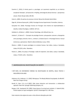 Estes materiais são originais do autor e não sofreram alterações pela Lidel
Casimiro C., (2012). O direito penal e a psicologia: um casamento imperfeito ou um divórcio
encoberto? Almeida F., & Paulino M. In Profiling, vitimologia & ciências forenses – perspectivas
actuais. Pactor (Grupo Lidel), 185-201.
Costa A., (1895). Os peritos em processo criminal. Manuel de Almeida Cabral-Editor.
Diges M., & Alonso-Quecuty M., (1993). Psicologia Forense Experimental. Promolibro, Valencia.
Gonçalves R.A. (2010). Psicologia Forense em Portugal: Uma história de responsabilidades e
desafios. Análise Psicológica, 1 (XXVIII): 107-115.
Goldstein A., & Weiner I., (2003). Forensic Psychology. John Wiley & Sons, Inc.
Jiménez E., & Bunce D. – Concepto de psicologia forense: presupuestos comunes y divergentes
entre psicologia y derecho. Sierra J., Jiménez E., & Buela-Casal G. In Psicologia forense: manual
de técnicas y aplicationes. Madrid: editorial biblioteca nueva, 70-85.
Oliveira J. (2001). O exame psicológico no contexto forense. Sub Júdice, Justiça e Sociedade,
Lisboa. Nº 22/23, Julho - Dezembro.
Poiares C., (2001). Da justiça à Psicologia: razões & trajectória. Sub Júdice, Justiça e Sociedade,
Lisboa, nº 22/23, Julho – Dezembro.
7. ABORDAGEM NA INVESTIGAÇÃO DA MORTE
7.1O PAPEL DO ENFERMEIRO FORENSE NA INVESTIGAÇÃO DE MORTES, MAUS TRATOS E
NEGLIGÊNCIA EM LARES
Anderson, K.N., Anderson, L.E. (1992). Menopause. The Mosby Medical Encyclopedia. Pp 496-497.
New York: Penguin Group.
Brandl, B., Dyer, C.B. et all (2007). Elder abuse detection and intervention: a collaborative
approach. New York: Springer Publishing Company, LLC.
Burgess, A.W., Hazelwood, R.R. (2001). Sexual abuse of nursing home residents. V. Geberth (Eds).
Pratical aspects of rape investigation. Pp 69-79. Washington D.C: CRC Press.
 