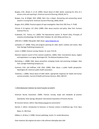 Estes materiais são originais do autor e não sofreram alterações pela Lidel
Burgess, A.W., Brown, K. et all. (2005). Sexual abuse of older adults: assessing for sihns of a
serious crime and reporting it. American Journal of Nursing, 105(10), 66-71.
Burgess, A.w. & Wright, M.B. (2004). Born into a diaper: discovering and prosecuting sexual
assault in nursing home. American Journal of Nursing, 104(4), 66-69.
Burgess, W.A. (2004). Practical aspects of rape investigation. New York: CRC Press. P: 74-80
Filinson, R. & Ingman, S.R. (Eds). (1989). Elder abuse practice and policy. New York: Humana
Sciences Pres Inc.
Grabowski, S.R., Tortora, G.J. (2003): The Reproductive system. B. Roesch (Eds), Principles of
anatomy and physiology. Pp 1052-1053. Hoboken, NJ. John Wiley and Sons, Inc.
Jaffe-Gill, E. (2008). Help guide: elder abuse. www.helpguide.org.
Jurkowski, E.T. (2008). Policy and program planning for older adult’s realities and visions. New
York: Springer Publishing Company LLC.
Lynch, V. (2006): Forensic nursing. Elsevier. St. Louis. P:41-45.
National research council of the national academics. (2003). Elder mistreatment abuse, neglect
and exploitation in an aging. Washington DC: The National Academics Press.
Nereuberg, L. (2008). Elder abuse prevention emerging trends and promising strategies. New
York: springer Publishing Company LLC.
Summers, R.W. and Hoffman, A.M. (Eds). (2006). Elder abuse: a public health perspective:
Washington DC: American public health association.
Teitelman, J. (2006). Sexual abuse of older adults: appropriate responses for health and human
services providers. Journal of Health and Human Services, 29(2), 209-227.
7.2ENFERMAGEM FORENSE NA INVESTIGAÇÃO DA MORTE
American Nurses Association. (2009). Forensic nursing: Scope and standards of practice
[Standards]. Silver Springs, Maryland: International Association of Forensic Nurses.
BC Coroners Service. (2011). http://www.pssg.gov.bc.ca/coroners/
Darnell, C. (2011). Introduction to forensics. In Forensic science in healthcare (pp. 9-11). Boca
Raton, FL: CRC Press.
DiMaio, V., & Dana, S. (1998). Forensic pathology. Austin, Tx: Landes Bioscience.
 