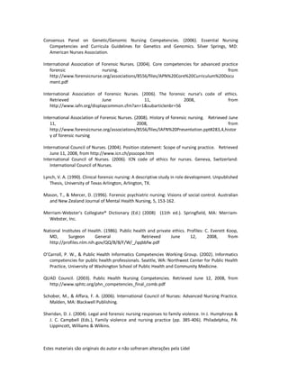 Estes materiais são originais do autor e não sofreram alterações pela Lidel
Consensus Panel on Genetic/Genomic Nursing Competencies. (2006). Essential Nursing
Competencies and Curricula Guidelines for Genetics and Genomics. Silver Springs, MD:
American Nurses Association.
International Association of Forensic Nurses. (2004). Core competencies for advanced practice
forensic nursing. from
http://www.forensicnurse.org/associations/8556/files/APN%20Core%20Curriculum%20Docu
ment.pdf
International Association of Forensic Nurses. (2006). The forensic nurse's code of ethics.
Retrieved June 11, 2008, from
http://www.iafn.org/displaycommon.cfm?an=1&subarticlenbr=56
International Association of Forensic Nurses. (2008). History of forensic nursing. Retrieved June
11, 2008, from
http://www.forensicnurse.org/associations/8556/files/IAFN%20Presentation.ppt#283,4,histor
y of forensic nursing
International Council of Nurses. (2004). Position statement: Scope of nursing practice. Retrieved
June 11, 2008, from http://www.icn.ch/psscope.htm
International Council of Nurses. (2006). ICN code of ethics for nurses. Geneva, Switzerland:
International Council of Nurses.
Lynch, V. A. (1990). Clinical forensic nursing: A descriptive study in role development. Unpublished
Thesis, University of Texas Arlington, Arlington, TX.
Mason, T., & Mercer, D. (1996). Forensic psychiatric nursing: Visions of social control. Australian
and New Zealand Journal of Mental Health Nursing, 5, 153-162.
Merriam-Webster's Collegiate® Dictionary (Ed.) (2008) (11th ed.). Springfield, MA: Merriam-
Webster, Inc.
National Institutes of Health. (1986). Public health and private ethics. Profiles: C. Everett Koop,
MD, Surgeon General Retrieved June 12, 2008, from
http://profiles.nlm.nih.gov/QQ/B/B/F/W/_/qqbbfw.pdf
O’Carroll, P. W., & Public Health Informatics Competencies Working Group. (2002). Informatics
competencies for public health professionals. Seattle, WA: Northwest Center for Public Health
Practice, University of Washington School of Public Health and Community Medicine.
QUAD Council. (2003). Public Health Nursing Competencies. Retrieved June 12, 2008, from
http://www.sphtc.org/phn_competencies_final_comb.pdf
Schober, M., & Affara, F. A. (2006). International Council of Nurses: Advanced Nursing Practice.
Malden, MA: Blackwell Publishing.
Sheridan, D. J. (2004). Legal and forensic nursing responses to family violence. In J. Humphreys &
J. C. Campbell (Eds.), Family violence and nursing practice (pp. 385-406). Philadelphia, PA:
Lippincott, Williams & Wilkins.
 