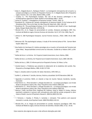 Estes materiais são originais do autor e não sofreram alterações pela Lidel
1
. Esbec E., Delgado Bueno S., Rodríguez Pulido F.: La investigación retrospectiva de la muerte: La
autopsia psicológica y su interés en Psiquiatría Forense. En: S. Delgado Bueno (Dir.) Psiquiatría
Legal y Forense. Vol. I, Ed. Colex, Madrid 1994, p.1504.
1
. Curphey T.J.: The Psychological Autopsy. The role of the forensics pathologist in the
multidisciplinary approach to death. Bulletin of Suicidology 1968; 7: 39-45
1
. Litman R., Curphey T.: Investigations of Equivocal suicides. J.A.M.A. 1963; 22.
1
. Shneidman ES., Farberow NL.:Sample investigations of equivocal deaths. En NL Farberow & ES
Shneidman (Eds.) The cry for Help. Ed. Mac Graw-Hill. New Cork, 1961; 118-129.
1
. Shneidman ES.: The psychological Autopsy. En E.S. Shneidman (ed.) Death of man. Quadrangle
Books; Penguin Books.New Cork. 1973:42-56.
1
. Morales M.L, et al.; Rasgos de personalidad en suicidas. Autopsias psicológicas 1997. Rev.
Instituto de Medicina Legal y Ciencias forenses de Colombia. Vol.17, Nº 1 Oct. 2002, Pag. 15
1
. Littman R.; 500 Psychological Autopsies. Journal Forensic Sciences., JFSCA. 1989; 34 (3): 686-
646.
1
. Weissman AD. The psychological autopsy. A study of the terminal phase of life . Cannon Ment
Health 1968; 4-59.
1
. Díaz Padrón JA, Henríquez EC. Análisis psicológico de un muerto. (el homicidio del Teniente Jack
Lester Mee) . Responsabilidad criminal ante los tribunales. Ciudad de La Habana 1947, p.243-
275.
1.-
Núñez del Arco J. La Víctima. Ed. Proyecto Ciudad Universitaria, Sucre- Bolivia, 2004.
1
. Núñez de Arco J, La Victima, Ed. Proyecto Sucre Ciudad Universitaria. Sucre, 2004: 283-295.
1
. Núñez de Arco J.; 2001. El informe pericial en Psiquiatría Forense. Ed. Mava. La Paz.
1
. Aranda Azanar J.; Problemas que presenta la elaboración de la estadística del suicidio. Rev.
Psiquiatría y Psicología Medica, 1984; 16 (8): 517-520.
1
. Rojas E.; Estudios sobre el suicidio. Ed. Salvat. Barcelona, 1978: 469 y ss.
1
. Guillén C., Le Bonniec Y. Suicidio, técnicas, historia y actualidad. Ed ATE Barcelona 1983: 84.
1
. Siguiendo el acrónimo: NASH, en relación al tipo de muerte: Natural, Accidente, Suicidio,
Homicidio
1
. Vidal Palmer L.E., Pérez González E. y Borges González S.A.: La autopsia psicológica: una mirada
desde la perspectiva cubana, Rev. Hosp. Psiquiátrico de la Habana 2005;2(3)
1
. Vidal Palmer L.E., Pérez González E. y Borges González S.A.: La autopsia psicológica: una mirada
desde la perspectiva cubana, Rev. Hosp. Psiquiátrico de la Habana 2005;2(3)
1
. Deanna L. Kelly; Joo-Cheol Shim; Stephanie M. Feldman; Yang Yu; Robert R. Conley. Lifetime
psychiatric symptoms in persons with schizophrenia who died by suicide compared to other
means of death. Journal of Psychiatric Research. 2004 Oct;38(5):531-536 .
1
.
1
. T. Partonen; J. Haukka; S. Pirkola; E. Isometsä; J. Lönnqvist. Time patterns and seasonal
mismatch in suicide. Acta Psychiatr Scand. 2004 FEB;109(2):110-115.
1
. Morales M.L, et al.; Rasgos de personalidad en suicidas. Autopsias psicológicas 1997. Rev.
Instituto de Medicina Legal y Ciencias forenses de Colombia. Octubre 2002; 17 (1) : 14-20.
 